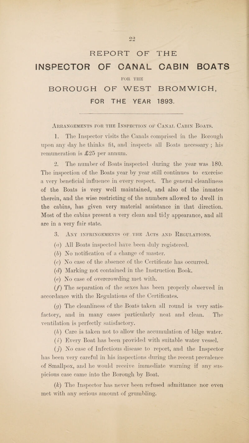 REPORT OF THE INSPECTOR OF CANAL CABIN BOATS FOR THE BOROUGH OF WEST BROMWICH, FOR THE YEAR 1893. Arrangements for the Inspection of Canal Cabin Boats. 1. The Inspector visits the Canals comprised in the Borough upon any day he thinks fit, and inspects all Boats necessary ; his remuneration is £25 per annum. 2. The number of Boats inspected during the year was 180. The inspection of the Boats year by year still continues to exercise a very beneficial influence in every respect. The general cleanliness of the Boats is very well maintained, and also of the inmates therein, and the wise restricting of the numbers allowed to dwell in the cabins, has given very material assistance in that direction. Most of the cabins present a very clean and tidy appearance, and all are in a very fair state. 3. Any infringements of the Acts and Regulations. (a) All Boats inspected have been duly registered. (5) No notification of a change of master. (e) No case of the absence of the Certificate has occurred. (<d) Marking not contained in the Instruction Book. (e) No case of overcrowding met with. (/) The separation of the sexes has been properly observed in accordance with the Regulations of the Certificates. (r/) The cleanliness of the Boats taken all round is very satis¬ factory, and in many cases particularly neat and clean. The ventilation is perfectly satisfactory. (//) Care is taken not to allow the accumulation of bilge water. (z) Every Boat has been provided with suitable water vessel. (j) No case of Infectious disease to report, and the Inspector has been very careful in his inspections during the recent prevalence of Smallpox, and he would receive immediate warning if any sus¬ picious case came into the Borough by Boat. (k) The Inspector has never been refused admittance nor even met with any serious amount of grumbling.