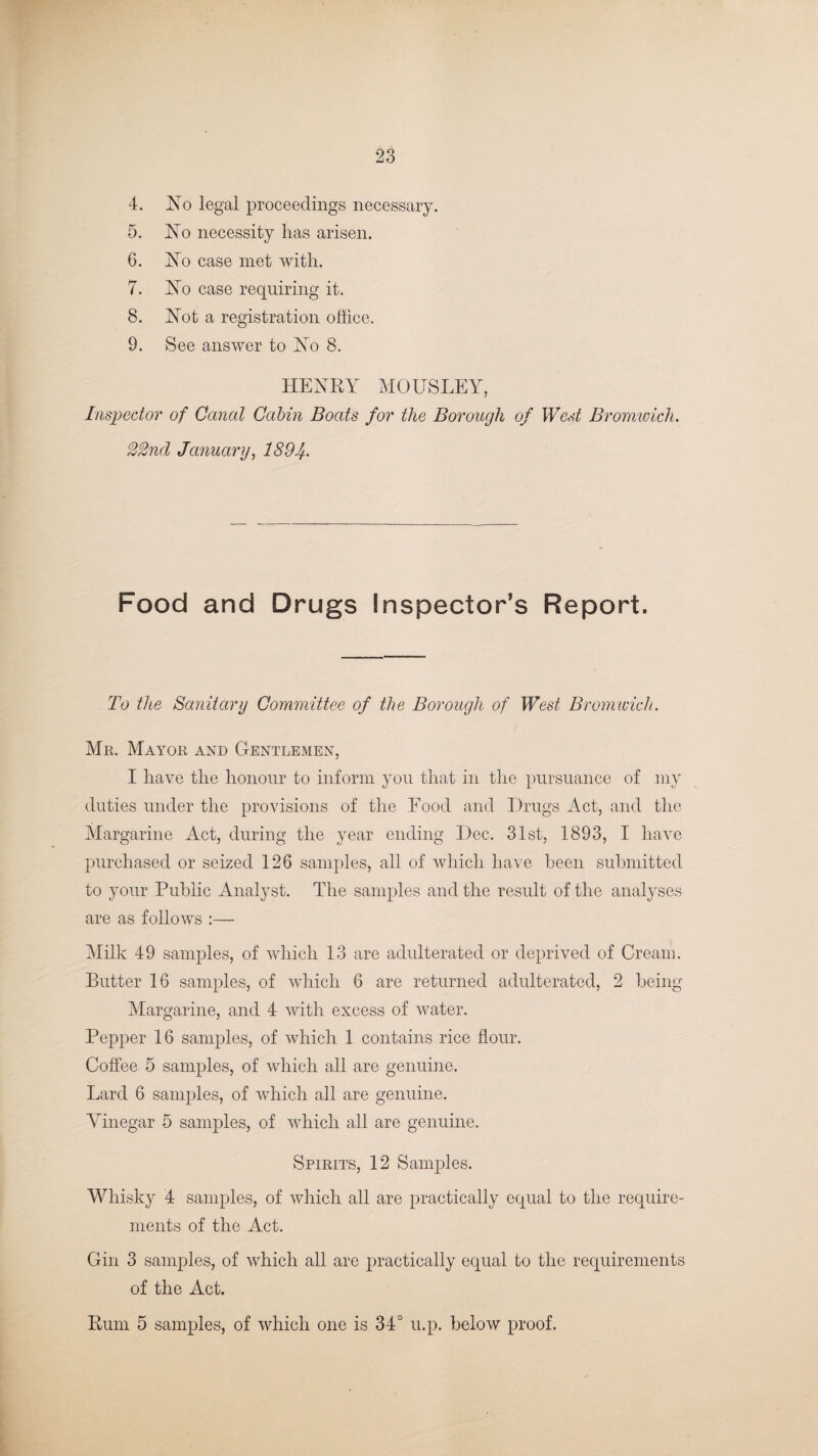4. No legal proceedings necessary. 5. No necessity has arisen. 6. No case met with. 7. No case requiring it. 8. Not a registration oftice. 9. See answer to No 8. HENRY MOUSLEY, Inspector of Canal Cabin Boats for the Borough of West Bromwich. 22nd January, 1894. Food and Drugs Inspector’s Report. To the Sanitary Committee of the Borough of West Bromwich. Mr. Mayor and Gentlemen, I have the honour to inform you that in the pursuance of my duties under the provisions of the Food and Drugs Act, and the Margarine Act, during the year ending Dec. 31st, 1893, I have purchased or seized 126 samples, all of which have been submitted to your Public Analyst. The samples and the result of the analyses are as follows :— Milk 49 samples, of which 13 are adulterated or deprived of Cream. Butter 16 samples, of which 6 are returned adulterated, 2 being Margarine, and 4 with excess of water. Pepper 16 samples, of which 1 contains rice flour. Coffee 5 samples, of which all are genuine. Lard 6 samples, of which all are genuine. Vinegar 5 samples, of which all are genuine. Spirits, 12 Samples. Whisky 4 samples, of which all are practically equal to the require¬ ments of the Act. Gin 3 samples, of which all are practically equal to the requirements of the Act. Rum 5 samples, of which one is 34° u.p. below proof.