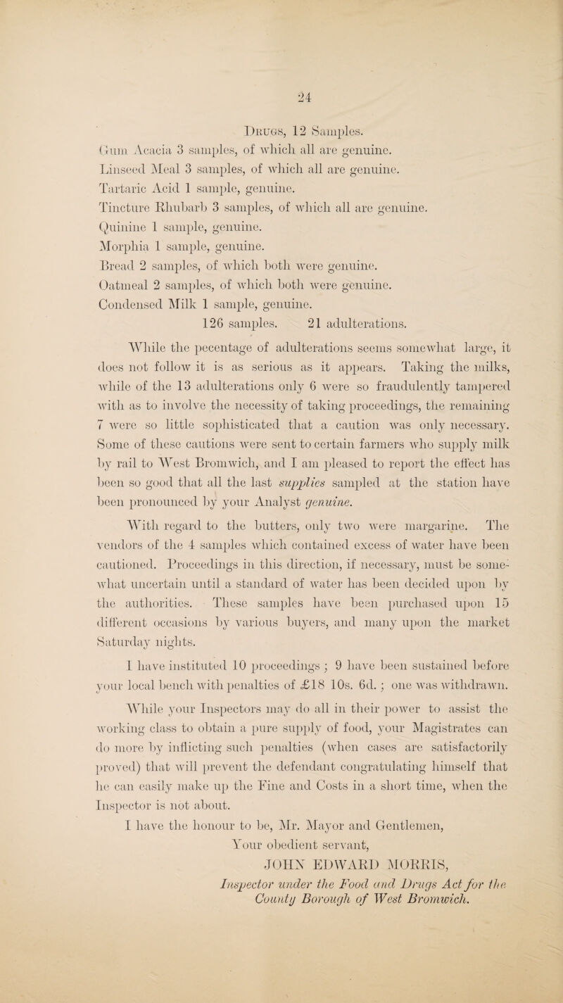 Drugs, 12 Samples. Grin 11 Acacia 3 samples, of which all are genuine. Linseed Meal 3 samples, of which all are genuine. Tartaric Acid 1 sample, genuine. Tincture Rhubarb 3 samples, of which all are genuine. Quinine 1 sample, genuine. Morphia 1 sample, genuine. Bread 2 samples, of which both were genuine. Oatmeal 2 samples, of which both were genuine. Condensed Milk 1 sample, genuine. 126 samples. 21 adulterations. While the pecentage of adulterations seems somewhat large, it does not follow it is as serious as it appears. Taking the milks, while of the 13 adulterations only 6 were so fraudulently tampered witli as to involve the necessity of taking proceedings, the remaining 7 were so little sophisticated that a caution was only necessary. Some of these cautions were sent to certain farmers who supply milk by rail to West Bromwich, and I am pleased to report the effect has been so good that all the last supplies sampled at the station have been pronounced by your Analyst genuine. With regard to the butters, only two were margarine. The vendors of the 4 samples which contained excess of water have been cautioned. Proceedings in this direction, if necessary, must be some: what uncertain until a standard of water has been decided upon hv the authorities. These samples have been purchased upon 15 different occasions by various buyers, and many upon the market Saturday nights. 1 have instituted 10 proceedings ; 9 have been sustained before your local bench with penalties of £18 10s. 6d.; one was withdrawn. While your Inspectors may do all in their power to assist the working class to obtain a pure supply of food, your Magistrates can do more by inflicting such penalties (when cases are satisfactorily proved) that will prevent the defendant congratulating himself that he can easily make up the Pine and Costs in a short time, when the Inspector is not about. I have the honour to be, Mr. Mayor and Gentlemen, Your obedient servant, JOHbT EDWARD MORRIS, Inspector under the Food and Drugs Act for the County Borough of West Bromwich.