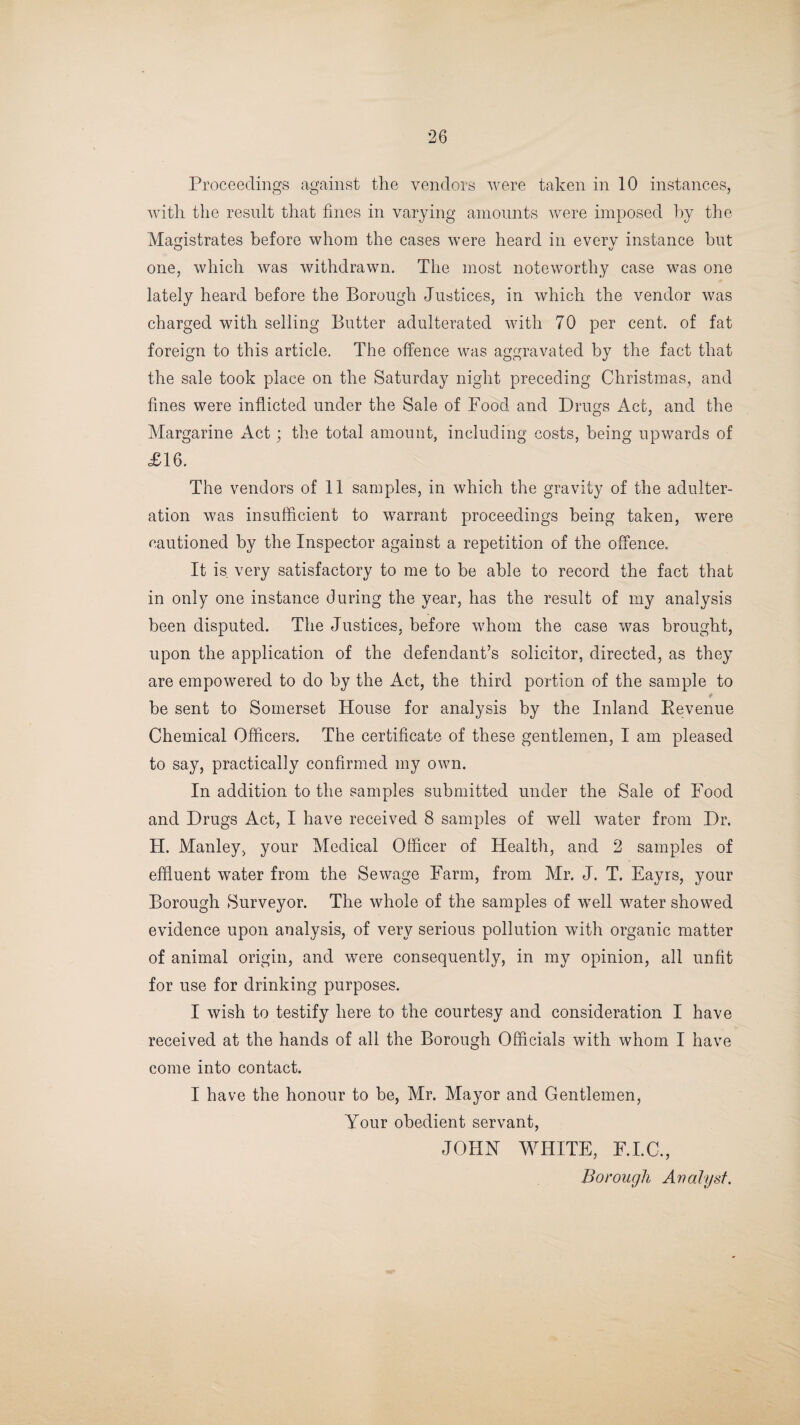 Proceedings against the vendors were taken in 10 instances, with the result that fines in varying amounts were imposed by the Magistrates before whom the cases were heard in everv instance but O xj one, which was withdrawn. The most noteworthy case was one lately heard before the Borough Justices, in which the vendor was charged with selling Butter adulterated with 70 per cent, of fat foreign to this article. The offence was aggravated by the fact that the sale took place on the Saturday night preceding Christmas, and fines were inflicted under the Sale of Food and Drugs Act, and the Margarine Act; the total amount, including costs, being upwards of £16. The vendors of 11 samples, in which the gravity of the adulter¬ ation was insufficient to warrant proceedings being taken, were cautioned by the Inspector against a repetition of the offence. It is very satisfactory to me to be able to record the fact that in only one instance during the year, has the result of my analysis been disputed. The Justices, before whom the case was brought, upon the application of the defendant’s solicitor, directed, as they are empowered to do by the Act, the third portion of the sample to t be sent to Somerset House for analysis by the Inland Revenue Chemical Officers. The certificate of these gentlemen, I am pleased to say, practically confirmed my own. In addition to the samples submitted under the Sale of Food and Drugs Act, I have received 8 samples of well water from Dr. H. Manley, your Medical Officer of Health, and 2 samples of effluent water from the Sewage Farm, from Mr. J. T. Eayrs, your Borough Surveyor. The whole of the samples of well water showed evidence upon analysis, of very serious pollution with organic matter of animal origin, and were consequently, in my opinion, all unfit for use for drinking purposes. I wish to testify here to the courtesy and consideration I have received at the hands of all the Borough Officials with whom I have come into contact. I have the honour to be, Mr. Mayor and Gentlemen, Your obedient servant, JOHN WHITE, F.I.C., Borough Analyst.
