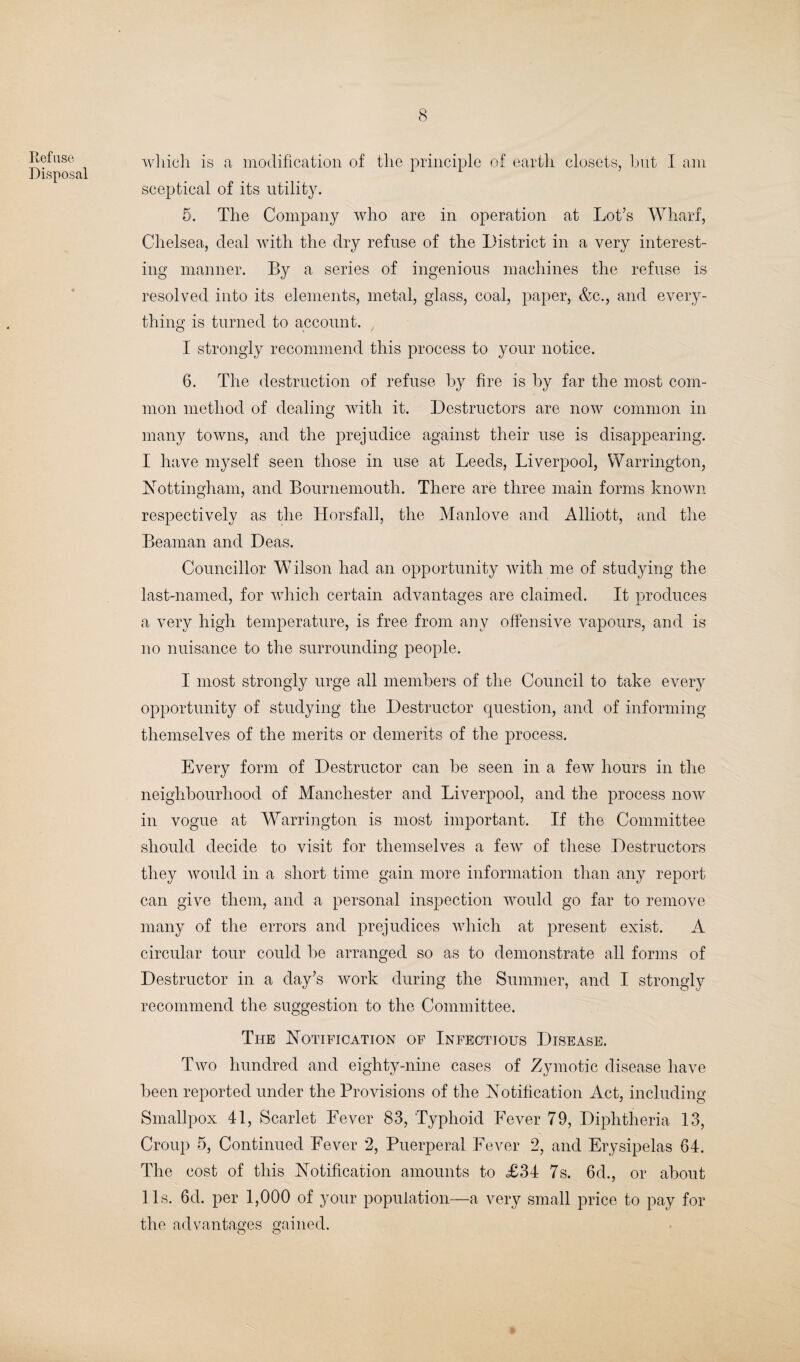 Refuse Disposal which is a modification of the principle of earth closets, but I am sceptical of its utility. 5. The Company who are in operation at Lot’s Wharf, Chelsea, deal with the dry refuse of the District in a very interest¬ ing manner. By a series of ingenious machines the refuse is resolved into its elements, metal, glass, coal, paper, &c., and every¬ thing is turned to account. I strongly recommend this process to your notice. 6. The destruction of refuse by fire is by far the most com¬ mon method of dealing with it. Destructors are now common in many towns, and the prejudice against their use is disappearing. I have myself seen those in use at Leeds, Liverpool, Warrington, Nottingham, and Bournemouth. There are three main forms known respectively as the Horsfall, the Manlove and Alliott, and the Beaman and Deas. Councillor Wilson had an opportunity with me of studying the last-named, for which certain advantages are claimed. It produces a very high temperature, is free from any offensive vapours, and is no nuisance to the surrounding people. I most strongly urge all members of the Council to take every opportunity of studying the Destructor question, and of informing themselves of the merits or demerits of the process. Every form of Destructor can be seen in a few hours in the neighbourhood of Manchester and Liverpool, and the process now in vogue at Warrington is most important. If the Committee should decide to visit for themselves a few of these Destructors they would in a short time gain more information than any report can give them, and a personal inspection would go far to remove many of the errors and prejudices which at present exist. A circular tour could be arranged so as to demonstrate all forms of Destructor in a day’s work during the Summer, and I strongly recommend the suggestion to the Committee. The Notification of Infectious Disease. Two hundred and eighty-nine cases of Zymotic disease have been reported under the Provisions of the Notification Act, including Smallpox 41, Scarlet Fever 83, Typhoid Fever 79, Diphtheria 13, Croup 5, Continued Fever 2, Puerperal Fever 2, and Erysipelas 64. The cost of this Notification amounts to £34 7s. 6d., or about 11s. 6d. per 1,000 of your population—a very small price to pay for the advantages gained.