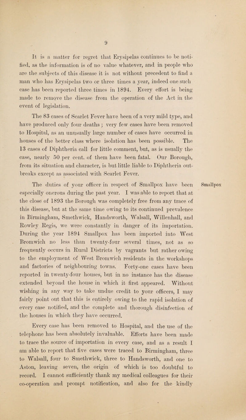 It is a matter for regret that Erysipelas continues to be noti¬ fied, as the information is of no value whatever, and in people who are the subjects of this disease it is not without precedent to find a man who has Erysipelas two or three times a year, indeed one such case has been reported three times in 1894. Every effort is being made to remove the disease from the operation of the Act in the event of legislation. The 83 cases of Scarlet Fever have been of a very mild type, and have produced only four deaths ; very few cases have been removed to Hospital, as an unusually large number of cases have occurred in houses of the better class where isolation has been possible. The 13 cases of Diphtheria call for little comment, but, as is usually the case, nearly 50 per cent, of them have been fatal. Our Borough, from its situation and character, is but little liable to Diphtheria out¬ breaks except as associated with Scarlet Fever. The duties of your officer in respect of Smallpox have been especially onerous during the past year. I was able to report that at the close of 1893 the Borough was completely free from any trace of this disease, but at the same time owing to its continued prevalence in Birmingham, Smethwick, Handsworth, Walsall, Willenhall, and Rowley Regis, we were constantly in danger of its importation. During the year 1894 Smallpox has been imported into West Bromwich no less than twenty-four several times, not as so frequently occurs in Rural Districts by vagrants but rather owing to the employment of West Bromwich residents in the workshops and factories of neighbouring towns. Forty-one cases have been reported in twenty-four houses, but in no instance has the disease extended beyond the house in which it first appeared. Without wishing in any way to take undue credit to your officers, I may fairly point out that this is entirely owing to the rapid isolation of every case notified, and the complete and thorough disinfection of the houses in which they have occurred. Every case has been removed to Hospital, and the use of the telephone has been absolutely invaluable. Efforts have been made to trace the source of importation in every case, and as a result I am able to report that five cases were traced to Birmingham, three to Walsall, four to Smethwick, three to Handsworth, and one to Aston, leaving seven, the origin of which is too doubtful to record. I cannot sufficiently thank my medical colleagues for their co-operation and prompt notification, and also for the kindly Smallpox