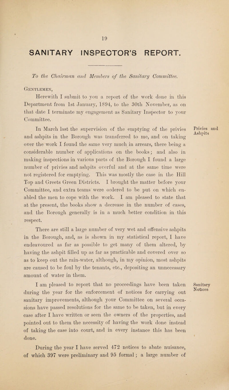 SANITARY INSPECTOR’S REPORT. To the Chairman and Members of the Sanitary Committee. Gentlemen, Herewith I submit to you a report of the work done in this Department from 1st January, 1894, to the 30th November, as on that date I terminate my engagement as Sanitary Inspector to your Committee. In March last the supervision of the emptying of the privies and ashpits in the Borough was transferred to me, and on taking over the work I found the same very much in arrears, there being a considerable number of applications on the books; and also in making inspections in various parts of the Borough I found a large number of privies and ashpits overful and at the same time were not registered for emptying. This was mostly the case in the Hill Top and Greets Green Districts. I brought the matter before your Committee, and extra teams were ordered to be put on which en¬ abled the men to cope with the work. I am pleased to state that at the present, the books show a decrease in the number of cases, and the Borough generally is in a much better condition in this respect. There are still a large number of very wet and offensive ashpits in the Borough, and, as is shown in my statistical report, I have endeavoured as far as possible to get many of them altered, by having the ashpit filled up as far as practicable and covered over so as to keep out the rain-water, although, in my opinion, most ashpits are caused to be foul by the tenants, etc., depositing an unnecessary amount of water in them. I am pleased to report that no proceedings have been taken during the year for the enforcement of notices for carrying out sanitary improvements, although your Committee on seveial occa¬ sions have passed resolutions for the same to be taken, but in every case after I have written or seen the owners of the properties, and pointed out to them the necessity of having the work done instead of taking the case into court, and in every instance this has been done. During the year I have served 472 notices to abate nuisance, of which 397 were preliminary and 95 formal; a large number of Privies and Ashpits Sanitary Notices