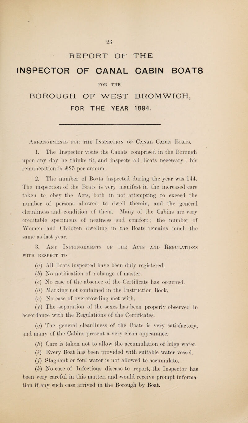 REPORT OF THE INSPECTOR OF CANAL CABIN BOATS FOR THE BOROUGH OF WEST BROMWICH, FOR THE YEAR 1894. Arrangements for the Inspection of Canal Cabin Boats. 1. The Inspector visits the Canals comprised in the Borough upon any day he thinks fit, and inspects all Boats necessary ; his remuneration is £25 per annum. 2. The number of Boats inspected during the year was 144. The inspection of the Boats is very manifest in the increased care taken to obey the Acts, both in not attempting to exceed the number of persons allowed to dwell therein, and the general cleanliness and condition of them. Many of the Cabins are very creditable specimens of neatness and comfort; the number of Women and Children dwelling in the Boats remains much the same as last year. 3. Any Infringements of the Acts and Regulations WITH RESPECT TO (a) All Boats inspected have been duly registered. (b) Xo notification of a change of master. (e) Xo case of the absence of the Certificate has occurred. (d) Marking not contained in the Instruction Book. (e) Xo case of overcrowding met with. (f) The separation of the sexes has been properly observed in accordance with the Regulations of the Certificates. (f/) The general cleanliness of the Boats is very satisfactory, and many of the Cabins present a very clean appearance. (h) Care is taken not to allow the accumulation of bilge water. (t) Every Boat has been provided with suitable water vessel. (j) Stagnant or foul water is not allowed to accumulate. (k) Xo case of Infectious disease to report, the Inspector has been very careful in this matter, and would receive prompt informa¬ tion if any such case arrived in the Borough by Boat.