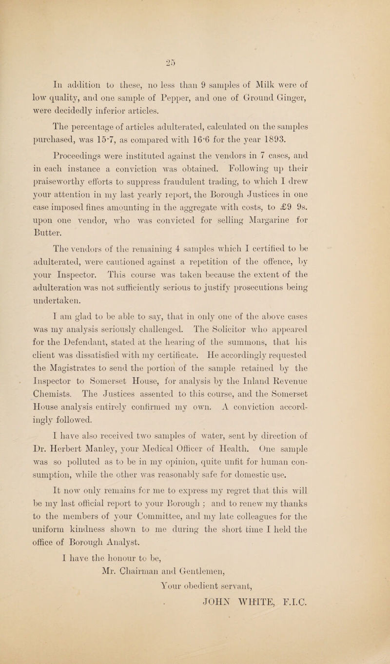 In addition to these, no less than 9 samples of Milk were of low quality, and one sample of Pepper, and one of Ground Ginger, were decidedly inferior articles. The percentage of articles adulterated, calculated on the samples purchased, was 15*7, as compared with 16‘6 for the year 1893. Proceedings were instituted against the vendors in 7 cases, and in each instance a conviction was obtained. Following up their praiseworthy efforts to suppress fraudulent trading, to which I drew your attention in my last yearly report, the Borough Justices in one case imposed fines amounting in the aggregate with costs, to £9 9s. upon one vendor, who was convicted for selling Margarine for Butter. The vendors of the remaining 4 samples which I certified to he adulterated, were cautioned against a repetition of the offence, by your Inspector. This course was taken because the extent of the adulteration was not sufficiently serious to justify prosecutions being undertaken. I am glad to be able to say, that in only one of the above cases was my analysis seriously challenged. The Solicitor who appeared for the Defendant, stated at the hearing of the summons, that his client was dissatisfied with my certificate. Tie accordingly requested the Magistrates to send the portion of the sample retained by the Inspector to Somerset House, for analysis by the Inland Revenue Chemists. The Justices assented to this course, and the Somerset House analysis entirely confirmed my own. A conviction accord¬ ingly followed. I have also received two samples of water, sent by direction of Dr. Herbert Manley, your Medical Officer of Health. One sample was so polluted as to be in my opinion, quite unfit for human con¬ sumption, while the other was reasonably safe for domestic use. It now only remains for me to express my regret that this will be my last official report to your Borough ; and to renew my thanks to the members of your Committee, and my late colleagues for the uniform kindness shown to me during the short time I held the office of Borough Analyst. I have the honour to be, Mr. Chairman and Gentlemen, Your obedient servant, JOHN WHITE, F.I.C.