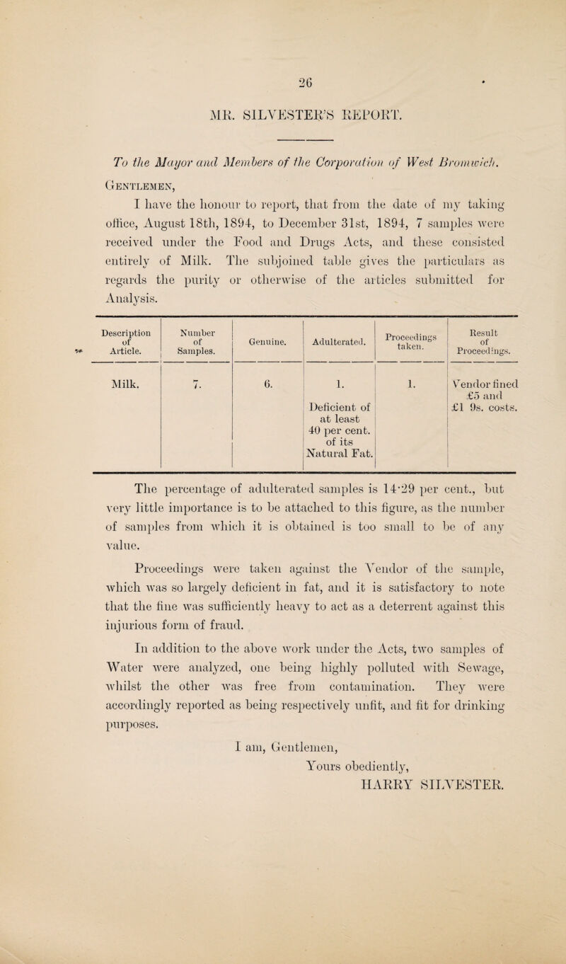 ME. SILVESTER’S REPORT. To the Mayor and Members of the Corporation of West Bromwich. Gentlemen, I have the honour to report, that from the date of my taking office, August 18th, 1894, to December 31st, 1894, 7 samples were received under the Food and Drugs Acts, and these consisted entirely of Milk. The subjoined table gives the particulars as regards the purity or otherwise of the articles submitted for Analysis. Description of Article. Number of Samples. Genuine. Adulterated. Proceedings taken. Result of Proceedings. Milk. i. 6. 1. Deficient of at least 40 per cent, of its Natural Fat. 1. Y7endor fined £5 and £1 9s. costs. The percentage of adulterated samples is 14’29 per cent., but very little importance is to be attached to this figure, as the number of samples from which it is obtained is too small to be of any value. Proceedings were taken against the Vendor of the sample, which was so largely deficient in fat, and it is satisfactory to note that the fine was sufficiently heavy to act as a deterrent against this injurious form of fraud. In addition to the above work under the Acts, two samples of Water were analyzed, one being highly polluted with Sewage, whilst the other was free from contamination. They were accordingly reported as being respectively unfit, and fit for drinking purposes. I am, Gentlemen, Yours obediently, HARRY SILVESTER.