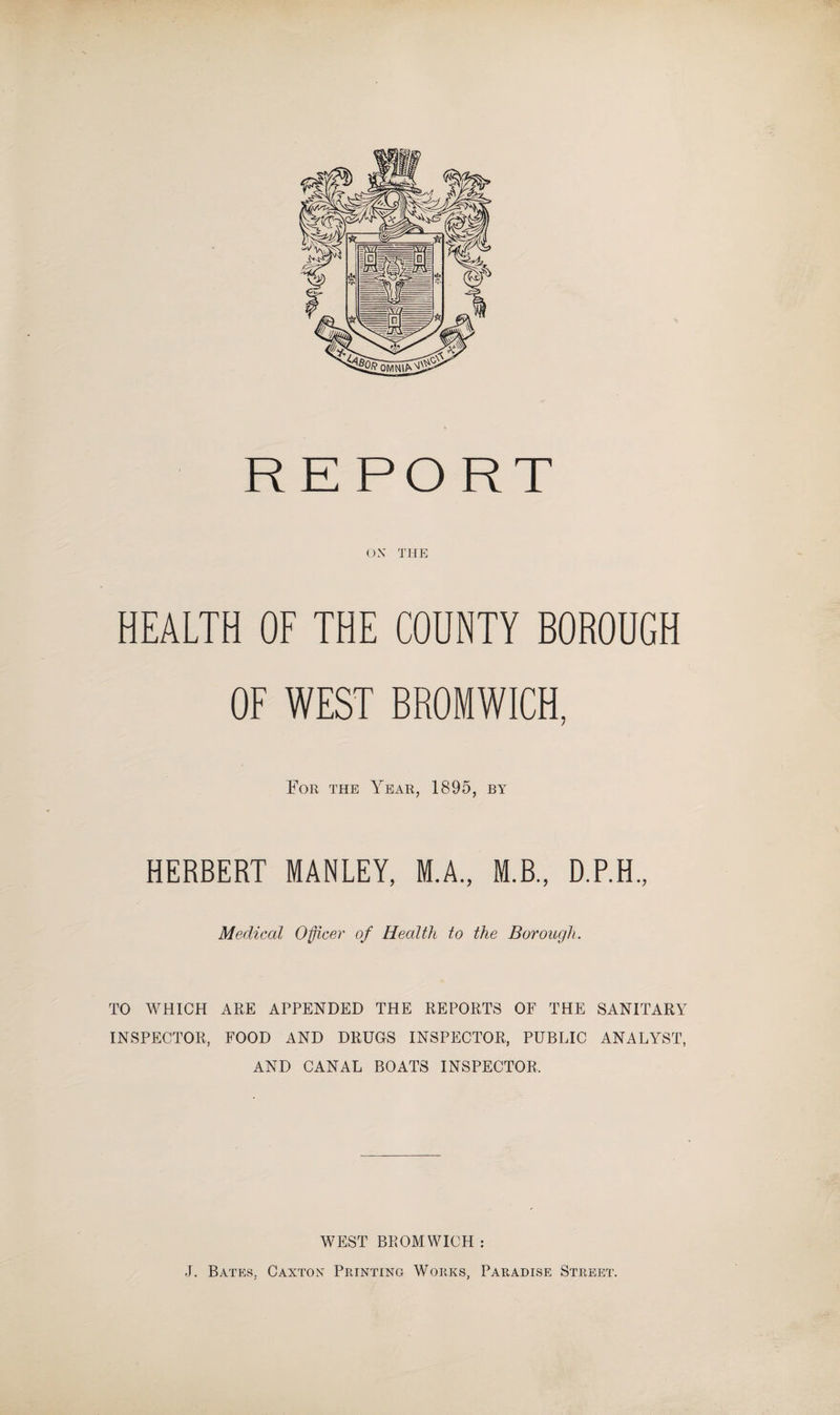 OX THE HEALTH OF THE COUNTY BOROUGH OF WEST BROMWICH, For the Year, 1895, by HERBERT MANLEY, M.A., M.B., D.P.H., Medical Officer of Health to the Borough. TO WHICH ARE APPENDED THE REPORTS OF THE SANITARY INSPECTOR, FOOD AND DRUGS INSPECTOR, PUBLIC ANALYST, AND CANAL BOATS INSPECTOR, WEST BROMWICH : J. Bates, Caxton Printing Works, Paradise Street.