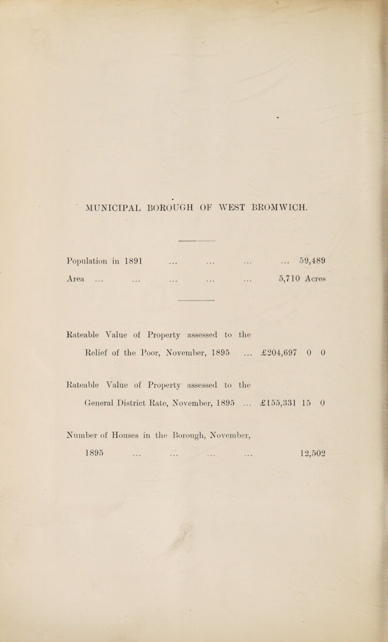 MUNICIPAL BOROUGH OF WEST BROMWICH. Population in 1891 ... ... ... ... 59,489 Area ... ... ... ... ... 5,710 Acres Rateable Value of Property assessed to the Relief of the Poor, November, 1895 ... <£204,697 0 0 Rateable Yalue of Property assessed to the General District Rate, November, 1895 ... £155,331 15 0 Number of Houses in the Borough, November, 1895 12,502