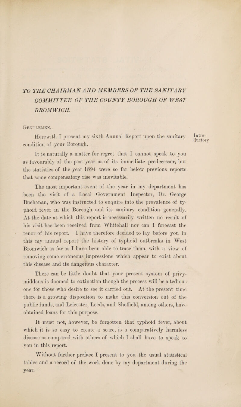TO THE CHAIRMAN AND MEMBERS OF THE SANITARY COMMITTEE OF THE COUNTY BOROUGH OF WEST BROMWICH. Gentlemen, Herewith I present my sixth Annual Report upon the sanitary condition of your Borough. It is naturally a matter for regret that I cannot speak to you as favourably of the past year as of its immediate predecessor, but the statistics of the year 1894 were so far below previous reports that some compensatory rise was inevitable. The most important event of the year in my department has been the visit of a Local Government Inspector, Dr. George Buchanan, who was instructed to enquire into the prevalence of ty¬ phoid fever in the Borough and its sanitary condition generally. At the date at which this report is necessarily written no result of his visit has been received from Whitehall nor can I forecast the tenor of his report. I have therefore decided to lay before you in this my annual report the history of typhoid outbreaks in West Bromwich as far as I have been able to trace them, with a view of removing some erroneous impressions which appear to exist about this disease and its dangerous character. There can be little doubt that your present system of privy- middens is doomed to extinction though the process will be a tedious one for those who desire to see it carried out. At the present time there is a growing disposition to make this conversion out of the public funds, and Leicester, Leeds, and Sheffield, among others, have obtained loans for this purpose. It must not, however, be forgotten that typhoid fever, about which it is so easy to create a scare, is a comparatively harmless disease as compared with others of which I shall have to speak to you in this report. Without further preface I present to you the usual statistical tables and a record of the work done by my department during the year. Intro¬ ductory