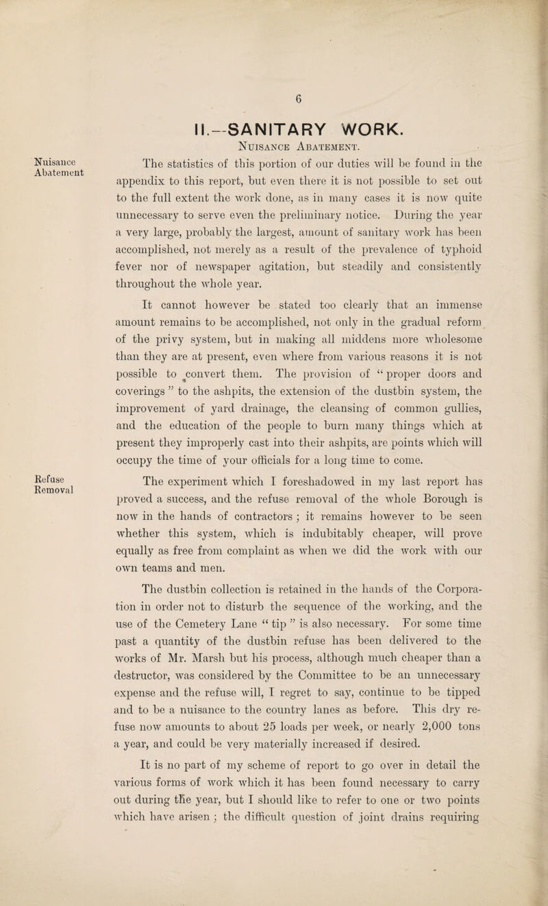 Nuisance Abatement Refuse Removal II—SANITARY WORK. Nuisance Abatement. The statistics of this portion of our duties will be found in the appendix to this report, but even there it is not possible to set out to the full extent the work done, as in many cases it is now quite unnecessary to serve even the preliminary notice. During the year a very large, probably the largest, amount of sanitary work has been accomplished, not merely as a result of the prevalence of typhoid fever nor of newspaper agitation, but steadily and consistently throughout the whole year. It cannot however be stated too clearly that an immense amount remains to be accomplished, not only in the gradual reform of the privy system, but in making all middens more wholesome than they are at present, even where from various reasons it is not possible to convert them. The provision of “ proper doors and coverings ” to the ashpits, the extension of the dustbin system, the improvement of yard drainage, the cleansing of common gullies, and the education of the people to burn many things which at present they improperly cast into their ashpits, are points which will occupy the time of your officials for a long time to come. The experiment which I foreshadowed in my last report has proved a success, and the refuse removal of the whole Borough is now in the hands of contractors ; it remains however to be seen whether this system, which is indubitably cheaper, will prove equally as free from complaint as when we did the work with our own teams and men. The dustbin collection is retained in the hands of the Corpora¬ tion in order not to disturb the sequence of the working, and the use of the Cemetery Lane “ tip ” is also necessary. For some time past a quantity of the dustbin refuse has been delivered to the works of Mr. Marsh but his process, although much cheaper than a destructor, was considered by the Committee to be an unnecessary expense and the refuse will, I regret to say, continue to be tipped and to be a nuisance to the country lanes as before. This dry re¬ fuse now amounts to about 25 loads per week, or nearly 2,000 tons a year, and could be very materially increased if desired. It is no part of my scheme of report to go over in detail the various forms of work which it has been found necessary to carry out during the year, but I should like to refer to one or two points which have arisen ; the difficult question of joint drains requiring