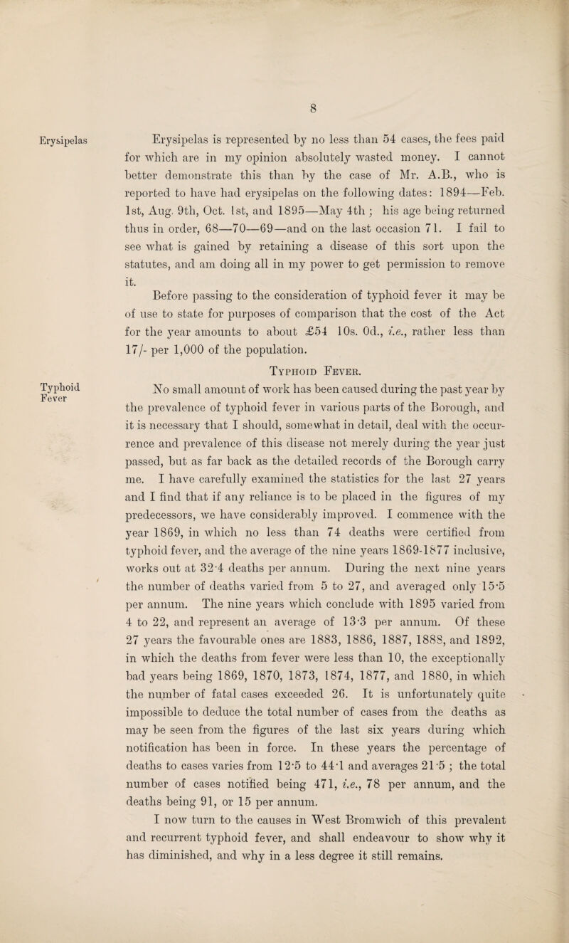 Erysipelas Typhoid Fever Erysipelas is represented by no less than 54 cases, the fees paid for which are in my opinion absolutely wasted money. I cannot better demonstrate this than by the case of Mr. A.B., who is reported to have had erysipelas on the following dates: 1894—Feb. 1st, Aug. 9th, Oct. 1st, and 1895—May 4th ; his age being returned thus in order, 68—70—69—and on the last occasion 71. I fail to see what is gained by retaining a disease of this sort upon the statutes, and am doing all in my power to get permission to remove it. Before passing to the consideration of typhoid fever it may be of use to state for purposes of comparison that the cost of the Act for the year amounts to about £54 10s. 0d., i.e., rather less than 17/- per 1,000 of the population. Typhoid Fever. No small amount of work has been caused during the past year by the prevalence of typhoid fever in various parts of the Borough, and it is necessary that I should, somewhat in detail, deal with the occur¬ rence and prevalence of this disease not merely during the year just passed, but as far back as the detailed records of the Borough carry me. I have carefully examined the statistics for the last 27 years and I find that if any reliance is to be placed in the figures of my predecessors, we have considerably improved. I commence with the year 1869, in which no less than 74 deaths were certified from typhoid fever, and the average of the nine years 1869-1877 inclusive, works out at 32-4 deaths per annum. During the next nine years the number of deaths varied from 5 to 27, and averaged only 15’5 per annum. The nine years which conclude with 1895 varied from 4 to 22, and represent an average of 13*3 per annum. Of these 27 years the favourable ones are 1883, 1886, 1887, 1888, and 1892, in which the deaths from fever were less than 10, the exceptionally bad years being 1869, 1870, 1873, 1874, 1877, and 1880, in which the number of fatal cases exceeded 26. It is unfortunately quite impossible to deduce the total number of cases from the deaths as may be seen from the figures of the last six years during which notification has been in force. In these years the percentage of deaths to cases varies from 12'5 to 44 T and averages 21*5; the total number of cases notified being 471, i.e., 78 per annum, and the deaths being 91, or 15 per annum. I now turn to the causes in West Bromwich of this prevalent and recurrent typhoid fever, and shall endeavour to show why it has diminished, and why in a less degree it still remains.
