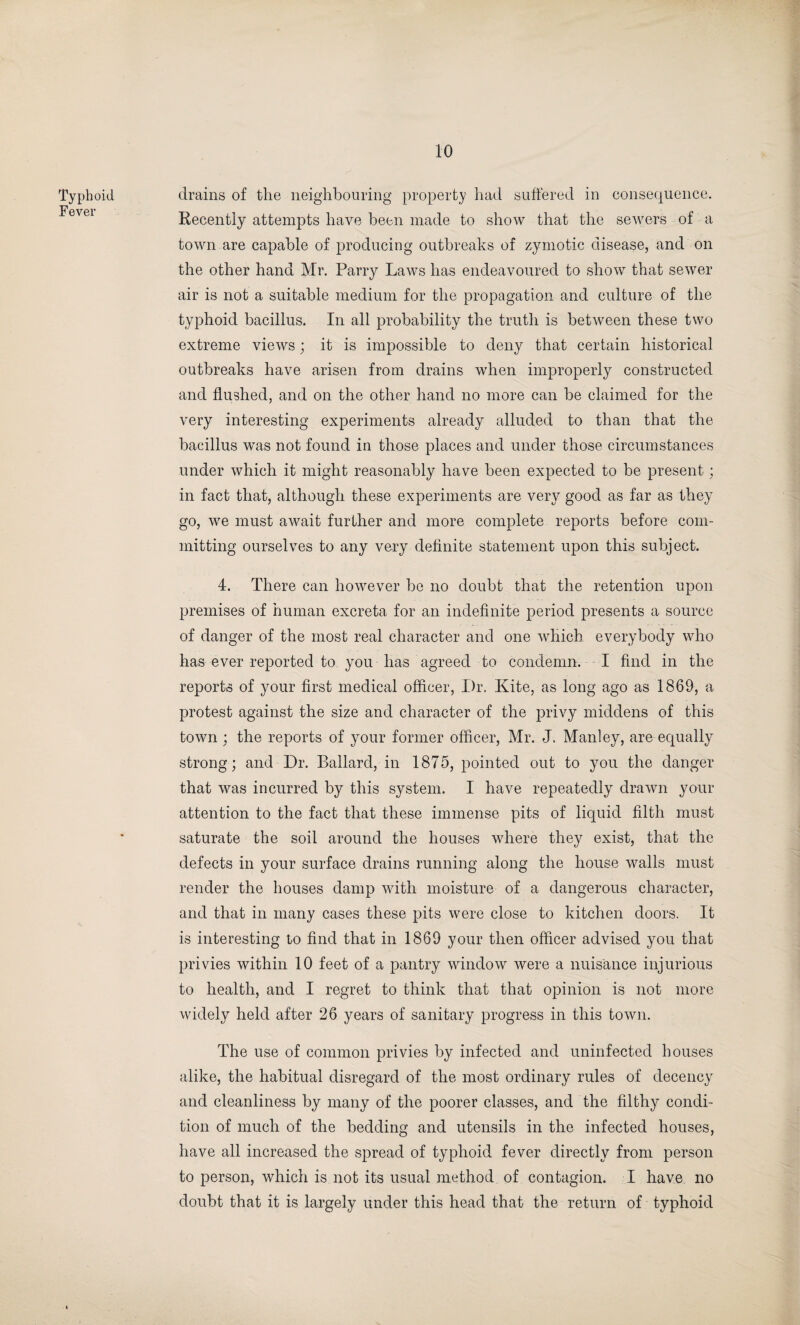 Typhoid Fever drains of the neighbouring property had suffered in consequence. Recently attempts have been made to show that the sewers of a town are capable of producing outbreaks of zymotic disease, and on the other hand Mr. Parry Laws has endeavoured to show that sewer air is not a suitable medium for the propagation and culture of the typhoid bacillus. In all probability the truth is between these two extreme views; it is impossible to deny that certain historical outbreaks have arisen from drains when improperly constructed and flushed, and on the other hand no more can be claimed for the very interesting experiments already alluded to than that the bacillus was not found in those places and under those circumstances under which it might reasonably have been expected to be present; in fact that, although these experiments are very good as far as they go, we must await further and more complete reports before com¬ mitting ourselves to any very definite statement upon this subject. 4. There can however be no doubt that the retention upon premises of human excreta for an indefinite period presents a source of danger of the most real character and one which everybody who has ever reported to you has agreed to condemn. I find in the reports of your first medical officer, Dr. Kite, as long ago as 1869, a protest against the size and character of the privy middens of this town ; the reports of your former officer, Mr. J. Manley, are equally strong; and Dr. Ballard, in 1875, pointed out to you the danger that was incurred by this system. I have repeatedly drawn your attention to the fact that these immense pits of liquid filth must saturate the soil around the houses where they exist, that the defects in your surface drains running along the house walls must render the houses damp with moisture of a dangerous character, and that in many cases these pits were close to kitchen doors. It is interesting to find that in 1869 your then officer advised you that privies within 10 feet of a pantry window were a nuisance injurious to health, and I regret to think that that opinion is not more widely held after 26 years of sanitary progress in this town. The use of common privies by infected and uninfected houses alike, the habitual disregard of the most ordinary rules of decency and cleanliness by many of the poorer classes, and the filthy condi¬ tion of much of the bedding and utensils in the infected houses, have all increased the spread of typhoid fever directly from person to person, which is not its usual method of contagion. I have no doubt that it is largely under this head that the return of typhoid