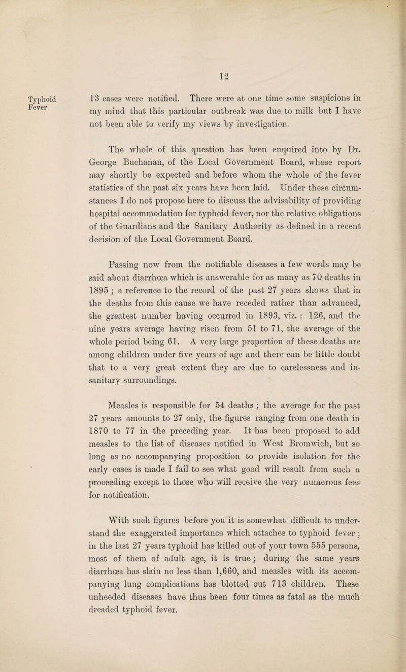 Typhoid Fever 13 cases were notified. There were at one time some suspicions in my mind that this particular outbreak was due to milk but I have not been able to verify my views by investigation. The whole of this question has been enquired into by Dr. George Buchanan, of the Local Government Board, whose report may shortly be expected and before whom the whole of the fever statistics of the past six years have been laid. Under these circum¬ stances I do not propose here to discuss the advisability of providing hospital accommodation for typhoid fever, nor the relative obligations of the Guardians and the Sanitary Authority as defined in a recent decision of the Local Government Board. Passing now from the notifiable diseases a few words may be said about diarrhoea which is answerable for as many as 7 0 deaths in 1895 ; a reference to the record of the past 27 years shows that in the deaths from this cause we have receded rather than advanced, the greatest number having occurred in 1893, viz. : 126, and the nine years average having risen from 51 to 71, the average of the whole period being 61. A very large proportion of these deaths are among children under five years of age and there can be little doubt that to a very great extent they are due to carelessness and in¬ sanitary surroundings. Measles is responsible for 54 deaths ; the average for the past 27 years amounts to 27 only, the figures ranging from one death in 1870 to 77 in the preceding year. It has been proposed to add measles to the list of diseases notified in West Bromwich, but so long as no accompanying proposition to provide isolation for the early cases is made I fail to see what good will result from such a proceeding except to those who will receive the very numerous fees for notification. With such figures before you it is somewhat difficult to under¬ stand the exaggerated importance which attaches to typhoid fever ; in the last 27 years typhoid has killed out of your town 555 persons, most of them of adult age, it is true; during the same years diarrhoea has slain no less than 1,660, and measles with its accom¬ panying lung complications has blotted out 713 children. These unheeded diseases have thus been four times as fatal as the much dreaded typhoid fever.