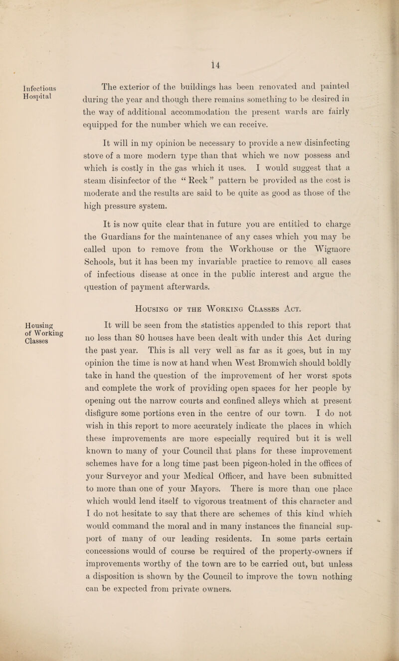 Infectious Hospital The exterior of the buildings has been renovated and painted during the year and though there remains something to he desired in the way of additional accommodation the present wards are fairly equipped for the number which we can receive. It will in my opinion be necessary to provide a new disinfecting stove of a more modern type than that which we now possess and which is costly in the gas which it uses. I would suggest that a steam disinfector of the “ Reck ” pattern be provided as the cost is moderate and the results are said to be quite as good as those of the high pressure system. It is now quite clear that in future you are entitled to charge the Guardians for the maintenance of any cases which you may be called upon to remove from the Workhouse or the Wigmore Schools, but it has been my invariable practice to remove all cases of infectious disease at once in the public interest and argue the question of payment afterwards. Housing of Working Classes Housing op the Working Classes Act. It will be seen from the statistics appended to this report that no less than SO houses have been dealt with under this Act during the past year. This is all very well as far as it goes, but in my opinion the time is now at hand when West Bromwich should boldly take in hand the question of the improvement of her worst spots and complete the work of providing open spaces for her people by opening out the narrow courts and confined alleys which at present disfigure some portions even in the centre of our town. I do not wish in this report to more accurately indicate the places in which these improvements are more especially required but it is well known to many of your Council that plans for these improvement schemes have for a long time past been pigeon-holed in the offices of your Surveyor and your Medical Officer, and have been submitted to more than one of your Mayors. There is more than one place which would lend itself to vigorous treatment of this character and I do not hesitate to say that there are schemes of this kind which would command the moral and in many instances the financial sup¬ port of many of our leading residents. In some jrarts certain concessions would of course be required of the property-owners if improvements worthy of the town are to be carried out, but unless a disposition is shown by the Council to improve the town nothing can be expected from private owners.