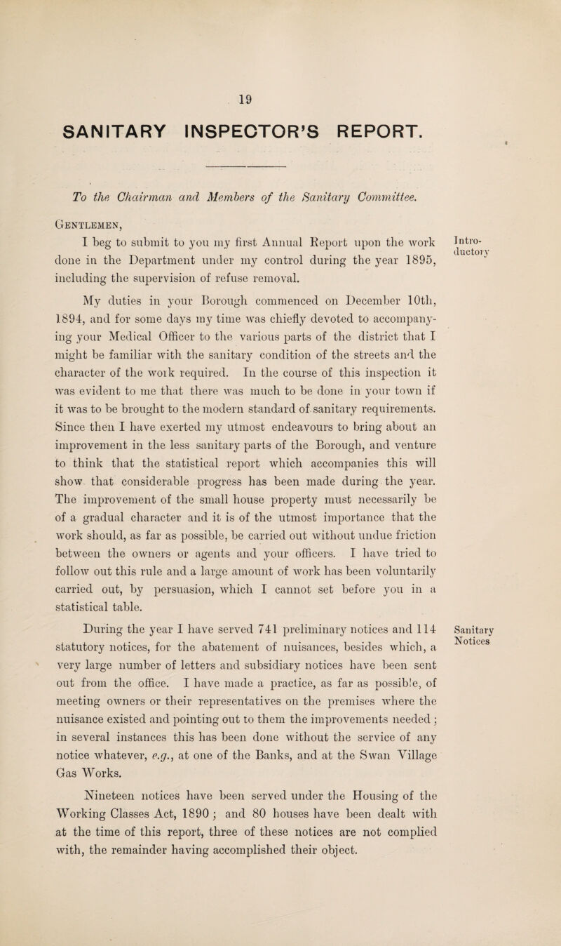 SANITARY INSPECTOR’S REPORT. To the Chairman and Members of the Sanitary Committee. Gentlemen, I beg to submit to you my first Annual Keport upon the work done in the Department under my control during the year 1895, including the supervision of refuse removal. My duties in your Borough commenced on December 10th, 1894, and for some days my time was chiefly devoted to accompany¬ ing your Medical Officer to the various parts of the district that I might be familiar with the sanitary condition of the streets and the character of the work required. In the course of this inspection it was evident to me that there was much to be done in your town if 1/ it was to be brought to the modern standard of sanitary requirements. Since then I have exerted my utmost endeavours to bring about an improvement in the less sanitary parts of the Borough, and venture to think that the statistical report which accompanies this will show that considerable progress has been made during the year. The improvement of the small house property must necessarily be of a gradual character and it is of the utmost importance that the work should, as far as possible, be carried out without undue friction between the owners or agents and your officers. I have tried to follow out this rule and a large amount of work has been voluntarily carried out, by persuasion, which I cannot set before you in a statistical table. During the year I have served 741 preliminary notices and 114 statutory notices, for the abatement of nuisances, besides which, a very large number of letters and subsidiary notices have been sent out from the office. I have made a practice, as far as possible, of meeting owners or their representatives on the premises where the nuisance existed and pointing out to them the improvements needed ; in several instances this has been done without the service of any notice whatever, e.g., at one of the Banks, and at the Swan Village Gas Works. Nineteen notices have been served under the Housing of the Working Classes Act, 1890; and 80 houses have been dealt with at the time of this report, three of these notices are not complied with, the remainder having accomplished their object. Intro¬ ductory Sanitary Notices