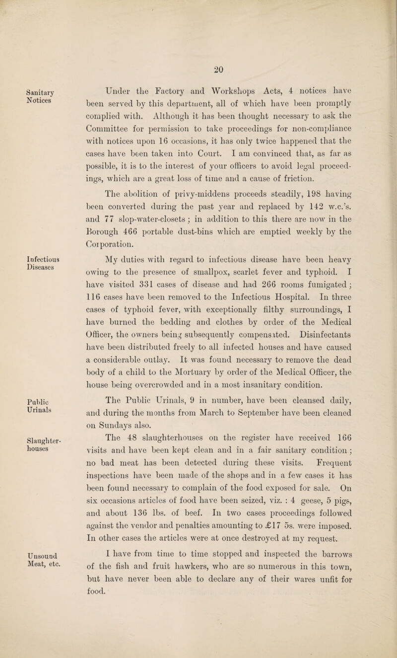Sanitary Notices Infectious Diseases Public Urinals Slaughter¬ houses Unsound Meat, etc. Under the Factory and Workshops Acts, 4 notices have been served by this department, all of which have been promptly complied with. Although it has been thought necessary to ask the Committee for permission to take proceedings for non-compliance with notices upon 16 occasions, it has only twice happened that the cases have been taken into Court. I am convinced that, as far as possible, it is to the interest of your officers to avoid legal proceed¬ ings, which are a great loss of time and a cause of friction. The abolition of privy-middens proceeds steadily, 198 having been converted during the past year and replaced by 142 w.c.’s, and 77 slop-water-closets; in addition to this there are now in the Borough 466 portable dust-bins which are emptied weekly by the Corporation. My duties with regard to infectious disease have been heavy owing to the presence of smallpox, scarlet fever and typhoid. I have visited 331 cases of disease and had 266 rooms fumigated; 116 cases have been removed to the Infectious Hospital. In three cases of typhoid fever, with exceptionally filthy surroundings, I have burned the bedding and clothes by order of the Medical Officer, the owners being subsequently compensated. Disinfectants have been distributed freely to all infected houses and have caused a considerable outlay. It was found necessary to remove the dead body of a child to the Mortuary by order of the Medical Officer, the house being overcrowded and in a most insanitary condition. The Public Urinals, 9 in number, have been cleansed daily, and during the months from March to September have been cleaned on Sundays also. The 48 slaughterhouses on the register have received 166 visits and have been kept clean and in a fair sanitary condition ; no bad meat has been detected during these visits. Frequent inspections have been made of the shops and in a few cases it has been found necessary to complain of the food exposed for sale. On six occasions articles of food have been seized, viz. : 4 geese, 5 pigs, and about 136 lbs. of beef. In two cases proceedings followed against the vendor and penalties amounting to £17 5s. were imposed. In other cases the articles were at once destroyed at my request. I have from time to time stopped and inspected the barrows of the fish and fruit hawkers, who are so numerous in this town, but have never been able to declare any of their wares unfit for food.