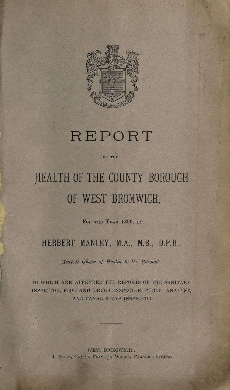 ON THE HEALTH OF THE COUNTY BOROUGH OF WEST BROMWICH, For the Year 1896, by HERBERT MANLEY, M.A., M.B., D.P.H., Medical Officer of Health to the Borough. TO WHICH ARE APPENDED THE REPORTS OF THE SANITARY INSPECTOR, FOOD AND DRUGS INSPECTOR, PUBLIC ANALYST, AND CANAL BOATS INSPECTOR. WEST BROMWICH : J. Bates, Caxton Printing Works, Paradise Street.