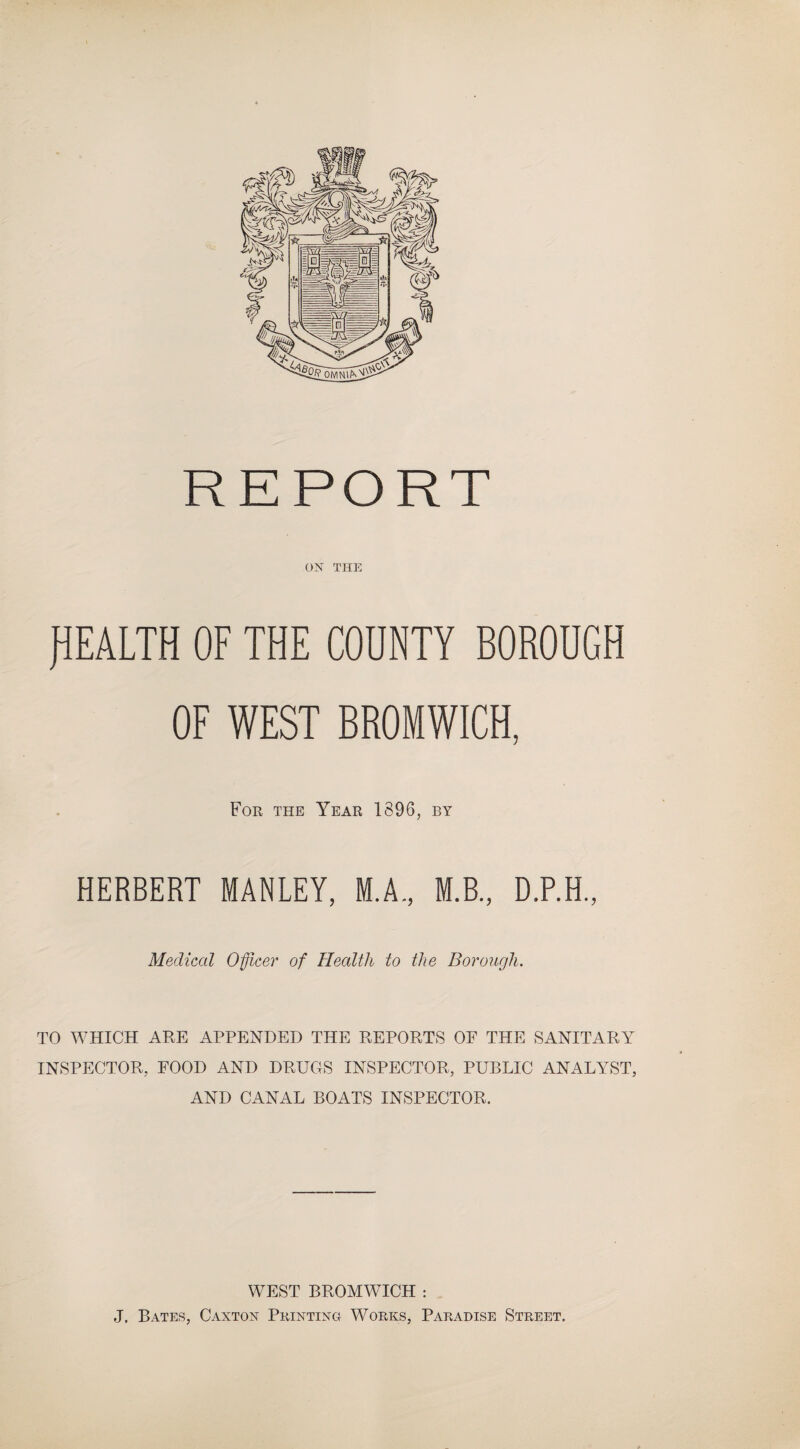 ON THE HEALTH OF THE COUNTY BOROUGH OF WEST BROMWICH, For the Year 1896, by HERBERT MANLEY, M.A., M.B., D.P.H., Medical Officer of Health to the Borough. TO WHICH ARE APPENDED THE REPORTS OF THE SANITARY INSPECTOR, FOOD AND DRUGS INSPECTOR, PUBLIC ANALYST, AND CANAL BOATS INSPECTOR. WEST BROMWICH : J, Bates, Caxton Printing Works, Paradise Street.