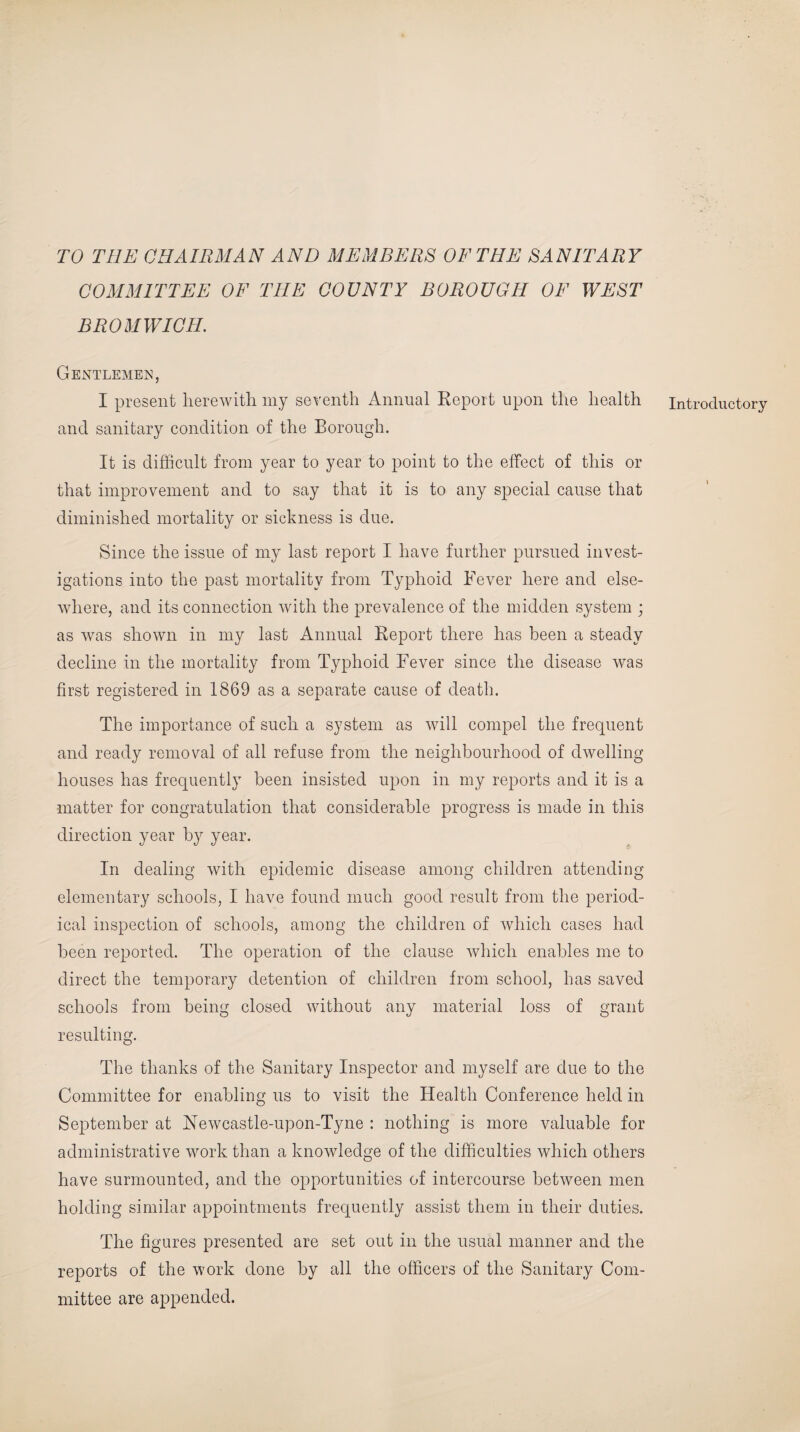 TO THE CHAIRMAN AND MEMBERS OF THE SANITARY COMMITTEE OF THE COUNTY BOROUGH OF WEST BROMWICH. Gentlemen, I present herewith my seventh Annual Report upon the health and sanitary condition of the Borough. It is difficult from year to year to point to the effect of this or that improvement and to say that it is to any special cause that diminished mortality or sickness is due. Since the issue of my last report I have further pursued invest¬ igations into the past mortality from Typhoid Fever here and else¬ where, and its connection with the prevalence of the midden system ; as was shown in my last Annual Report there has been a steady decline in the mortality from Typhoid Fever since the disease was first registered in 1869 as a separate cause of death. The importance of such a system as will compel the frequent and ready removal of all refuse from the neighbourhood of dwelling houses has frequently been insisted upon in my reports and it is a matter for congratulation that considerable progress is made in this direction year by year. In dealing with epidemic disease among children attending ical inspection of schools, among the children of which cases had been reported. The operation of the clause which enables me to direct the temporary detention of children from school, has saved schools from being closed without any material loss of grant resulting. The thanks of the Sanitary Inspector and myself are due to the Committee for enabling us to visit the Health Conference held in September at Newcastle-upon-Tyne : nothing is more valuable for administrative work than a knowledge of the difficulties which others have surmounted, and the opportunities of intercourse between men holding similar appointments frequently assist them in their duties. The figures presented are set out in the usual manner and the reports of the work done by all the officers of the Sanitary Com¬ mittee are appended. Introductory
