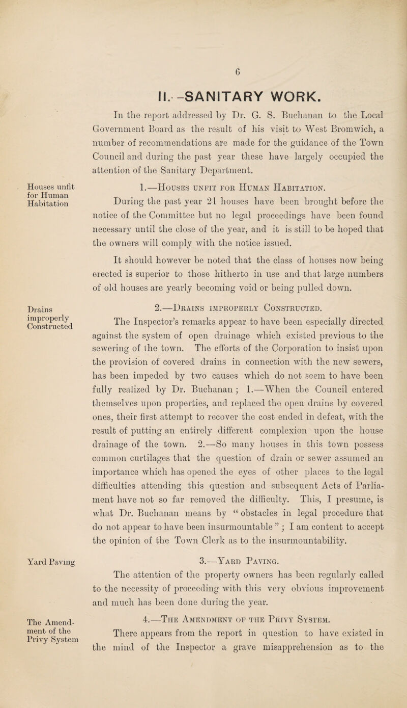 Houses unfit for Human Habitation Drains improperly Constructed Yard Paving The Amend¬ ment of the Privy System II. -SANITARY WORK. In the report addressed by Dr. G. S. Buchanan to the Local Government Board as the result of his visit to West Bromwich, a number of recommendations are made for the guidance of the Town Council and during the past year these have largely occupied the attention of the Sanitary Department. 1.—Houses unfit for Human Habitation. During the past year 21 houses have been brought before the notice of the Committee but no legal proceedings have been found necessary until the close of the year, and it is still to be hoped that the owners will comply with the notice issued. It should however be noted that the class of houses now being erected is superior to those hitherto in use and that large numbers of old houses are yearly becoming void or being pulled down. 2.—Drains improperly Constructed. The Inspector’s remarks appear to have been especially directed against the system of open drainage which existed previous to the sewering of the town. The efforts of the Corporation to insist upon the provision of covered drains in connection with the new sewers, has been impeded by two causes which do not seem to have been fully realized by Dr. Buchanan ; 1.—When the Council entered themselves upon properties, and replaced the open drains by covered ones, their first attempt to recover the cost ended in defeat, with the result of putting an entirely different complexion upon the house drainage of the town. 2.—So many houses in this town possess common curtilages that the question of drain or sewer assumed an importance which has opened the eyes of other places to the legal difficulties attending this question and subsequent Acts of Parlia¬ ment have not so far removed the difficulty. This, I presume, is what Dr. Buchanan means by “ obstacles in legal procedure that do not appear to have been insurmountable ” ; I am content to accept the opinion of the Town Clerk as to the insurmountability. 3.—Yard Paving. The attention of the property owners has been regularly called to the necessity of proceeding with this very obvious improvement and much has been done during the year. 4.—The Amendment of the Privy System. There appears from the report in question to have existed in the mind of the Inspector a grave misapprehension as to the