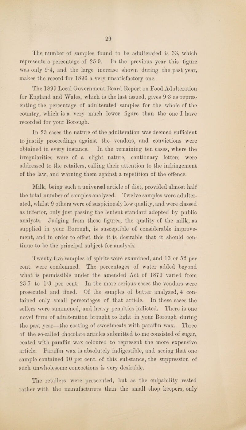 The number of samples found to be adulterated is 33, which represents a percentage of 25'9. In the previous year this figure was only 9*4, and the large increase shown during the past year, makes the record for 1896 a very unsatisfactory one. The 1895 Local Government Board Report on Food Adulteration for England and Wales, which is the last issued, gives 9'3 as repres¬ enting the percentage of adulterated samples for the whole of the # country, which is a very much lower figure than the one I have recorded for your Borough. In 23 cases the nature of the adulteration was deemed sufficient to justify proceedings against the vendors, and convictions were obtained in every instance. In the remaining ten cases, where the irregularities were of a slight nature, cautionary letters were addressed to the retailers, calling their attention to the infringement of the law, and warning them against a repetition of the offence. Milk, being such a universal article of diet, provided almost half the total number of samples analyzed. Twelve samples were adulter¬ ated, whilst 9 others were of suspiciously low quality, and were classed as inferior, only just passing the lenient standard adopted by public analysts. Judging from these figures, the quality of the milk, as supplied in your Borough, is susceptible of considerable improve¬ ment, and in order to effect this it is desirable that it should con¬ tinue to be the principal subject for analysis. Twenty-five samples of spirits were examined, and 13 or 52 per cent, were condemned. The percentages of water added beyond what is permissible under the amended Act of 1879 varied from 23‘7 to 1*3 per cent. In the more serious cases the vendors were prosecuted and fined. Of the samples of butter analyzed, 4 con¬ tained only small percentages of that article. In these cases the sellers were summoned, and heavy penalties inflicted. There is one novel form of adulteration brought to light in your Borough during the past year—the coating of sweetmeats with paraffin wax. Three of the so-called chocolate articles submitted to me consisted of sugar, coated with paraffin wax coloured to represent the more expensive article. Paraffin wax is absolutely indigestible, and seeing that one sample contained 10 per cent, of this substance, the suppression of such unwholesome concoctions is very desirable. The retailers were prosecuted, but as the culpability rested rather with the manufacturers than the small shop keepers, only