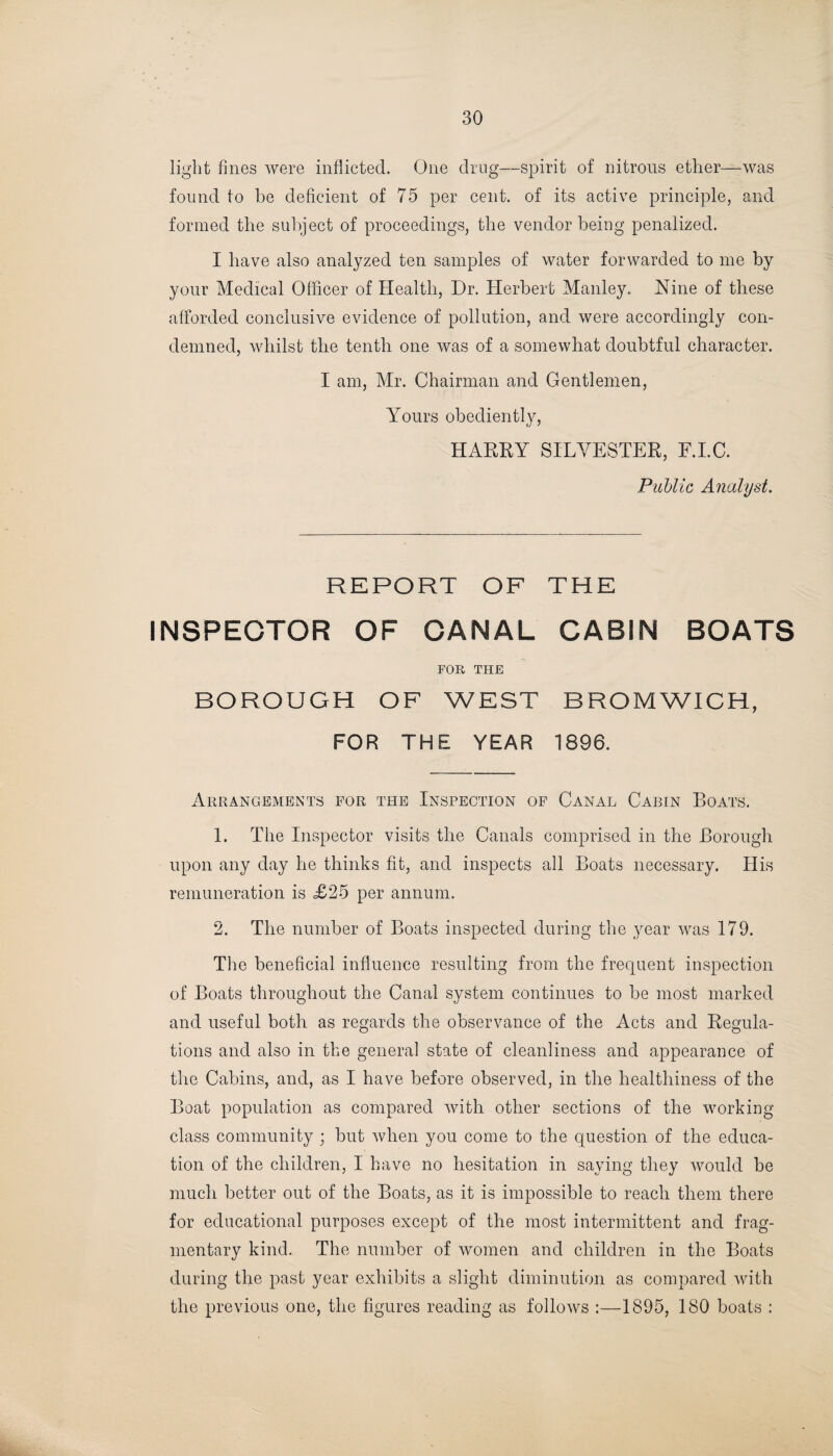 light fines were inflicted. One drug—spirit of nitrous ether—was found to be deficient of 75 per cent, of its active principle, and formed the subject of proceedings, the vendor being penalized. I have also analyzed ten samples of water forwarded to me by your Medical Officer of Health, Dr. Herbert Manley., Nine of these afforded conclusive evidence of pollution, and were accordingly con¬ demned, whilst the tenth one was of a somewhat doubtful character. I am, Mr. Chairman and Gentlemen, Yours obediently, HARRY SILVESTER, F.I.C. Public Analyst. REPORT OF THE INSPECTOR OF CANAL CABIN BOATS FOR THE BOROUGH OF WEST BROMWICH, FOR THE YEAR 1896. Arrangements for the Inspection of Canal Cabin Boats. 1. The Inspector visits the Canals comprised in the Borough upon any day he thinks fit, and inspects all Boats necessary. His remuneration is <£25 per annum. 2. The number of Boats inspected during the year was 179. The beneficial influence resulting from the frequent inspection of Boats throughout the Canal system continues to be most marked and useful both as regards the observance of the Acts and Regula¬ tions and also in the general state of cleanliness and appearance of the Cabins, and, as I have before observed, in the healthiness of the Boat population as compared with other sections of the working class community; but when you come to the question of the educa¬ tion of the children, 1 have no hesitation in saying they would be much better out of the Boats, as it is impossible to reach them there for educational purposes except of the most intermittent and frag¬ mentary kind. The number of women and children in the Boats during the past year exhibits a slight diminution as compared with the previous one, the figures reading as follows :—1895, 180 boats :
