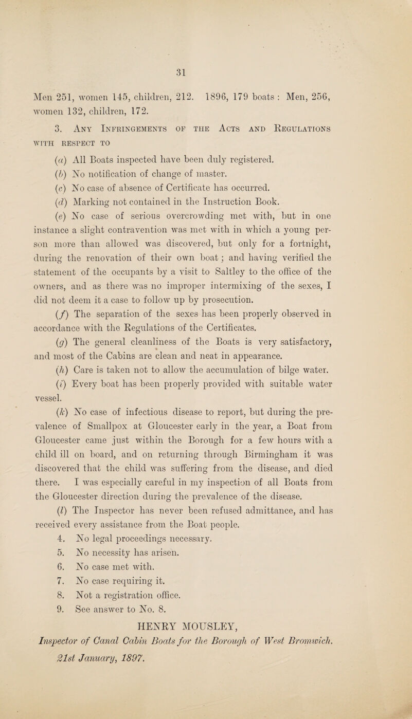 Men 251, women 145, children, 212. 1896, 179 boats : Men, 256, women 132, children, 172. 3. Any Infringements of the Acts and Regulations WITH RESPECT TO («) All Boats inspected have been duly registered. (b) No notification of change of master. (c) No case of absence of Certificate has occurred. (id) Marking not contained in the Instruction Book. (e) No case of serious overcrowding met with, but in one instance a slight contravention was met with in which a young per¬ son more than allowed was discovered, but only for a fortnight, during the renovation of their own boat; and having verified the statement of the occupants by a visit to Saltley to the office of the owners, and as there was no improper intermixing of the sexes, I did not deem it a case to follow up by prosecution. (/) The separation of the sexes has been properly observed in accordance with the Regulations of the Certificates. (g) The general cleanliness of the Boats is very satisfactory, and most of the Cabins are clean and neat in appearance. (h) Care is taken not to allow the accumulation of bilge water. (i) Every boat has been properly provided with suitable water vessel. (k) No case of infectious disease to report, but during the pre¬ valence of Smallpox at Gloucester early in the year, a Boat from Gloucester came just within the Borough for a few hours with a child ill on board, and on returning through Birmingham it was discovered that the child was suffering from the disease, and died there. I was especially careful in my inspection of all Boats from the Gloucester direction during the prevalence of the disease. (/) The Inspector has never been refused admittance, and has received every assistance from the Boat people. 4. No legal proceedings necessary. 5. No necessity has arisen. 6. No case met with. 7. No case requiring it. 8. Not a registration office. 9. See answer to No. 8. HENRY MOUSLEY, Inspector of Canal Cabin Boats for the Borough of West Bromwich. 21st January, 1897.