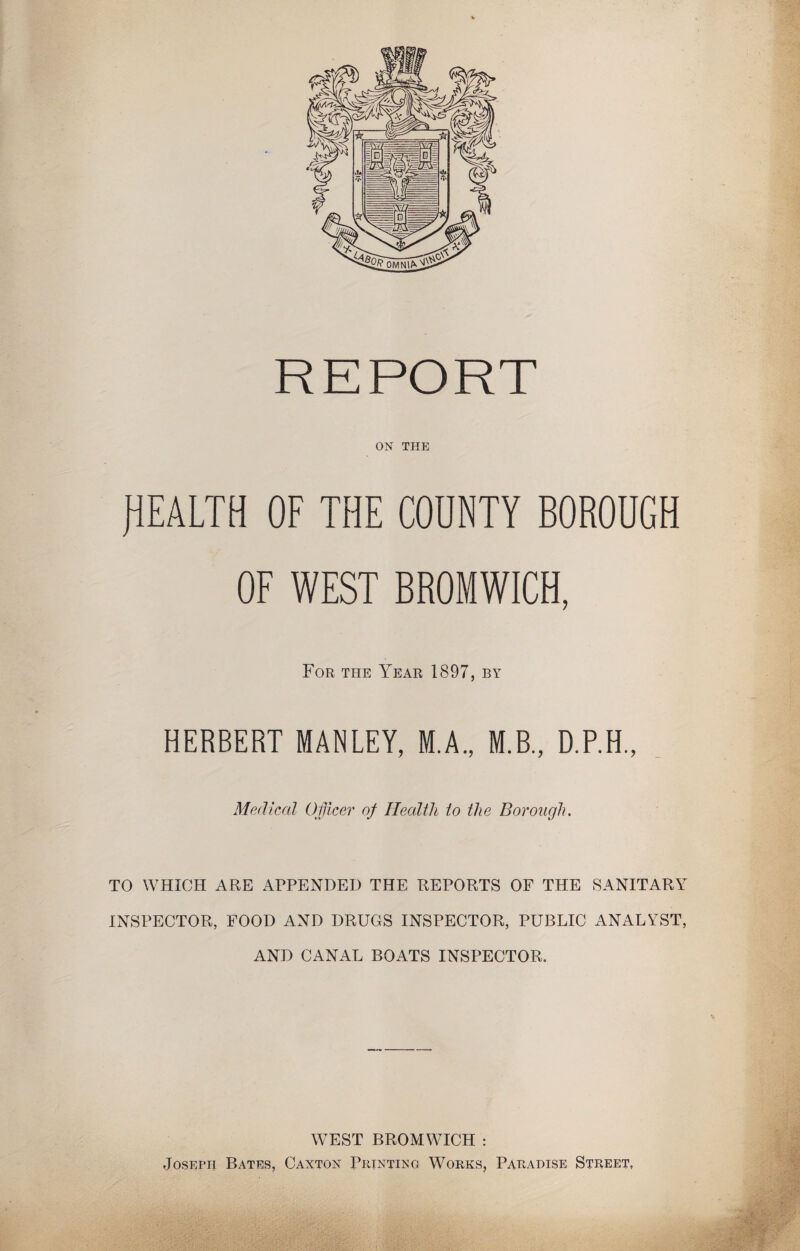 REPORT ON THE HEALTH OF THE COUNTY BOROUGH OF WEST BROMWICH, For the Year 1897, by HERBERT MANLEY, M.A., M.B., D.P.H., Medical Officer of Health to the Borough. TO WHICH ARE APPENDED THE REPORTS OF THE SANITARY INSPECTOR, FOOD AND DRUGS INSPECTOR, PUBLIC ANALYST, AND CANAL BOATS INSPECTOR. WEST BROMWICH : Joseph Bates, Caxton Printing Works, Paradise Street, 'fi ■T ■ .