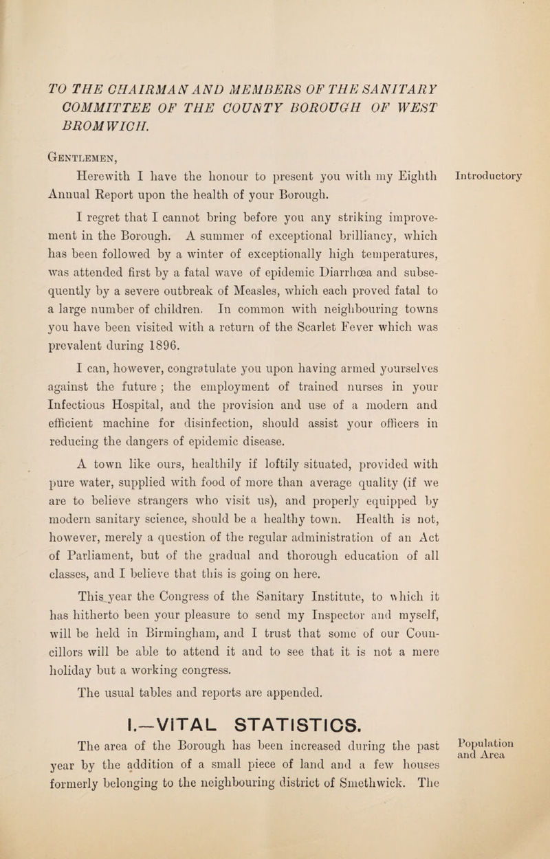 TO THE CHAIRMAN AND MEMBERS OF THE SANITARY COMMITTEE OF THE COUNTY BOROUGH OF WEST BROMWICH. Gentlemen, Herewith I have the honour to present you with my Eighth Annual Report upon the health of your Borough. I regret that I cannot bring before you any striking improve¬ ment in the Borough. A summer of exceptional brilliancy, which has been followed by a winter of exceptionally high temperatures, was attended first by a fatal wave of epidemic Diarrhoea and subse¬ quently by a severe outbreak of Measles, which each proved fatal to a large number of children. In common with neighbouring towns you have been visited with a return of the Scarlet Fever which was prevalent during 1896. I can, however, congratulate you upon having armed yourselves against the future; the employment of trained nurses in your Infectious Hospital, and the provision and use of a modern and efficient machine for disinfection, should assist your officers in reducing the dangers of epidemic disease. A town like ours, healthily if loftily situated, provided with pure water, supplied with food of more than average quality (if we are to believe strangers who visit us), and properly equipped by modern sanitary science, should be a healthy town. Health is not, however, merely a question of the regular administration of an Act of Parliament, but of the gradual and thorough education of all classes, and I believe that this is going on here. This,year the Congress of the Sanitary Institute, to which it has hitherto been your pleasure to send my Inspector and myself, will be held in Birmingham, and I trust that some of our Coun¬ cillors will be able to attend it and to see that it is not a mere holiday but a working congress. The usual tables and reports are appended. I.—VITAL STATISTICS. The area of the Borough has been increased during the past year by the addition of a small piece of land and a few houses formerly belonging to the neighbouring district of Smethwick. The Introductory Population and Area