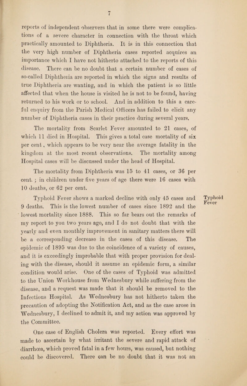 reports of independent observers that in some there were complica¬ tions of a severe character in connection with the throat which practically amounted to Diphtheria. It is in this connection that the very high number of Diphtheria cases reported acquires an importance which I have not hitherto attached to the reports of this di sease. There can be no doubt that a certain number of cases of so-called Diplitheiia are reported in which the signs and results of true Diphtheria are wanting, and in which the patient is so little affected that when the house is visited he is not to be found, having returned to his work or to school. And in addition to this a care¬ ful enquiry from the Parish Medical Officers has failed to elicit any number of Diphtheria cases in their practice during several years. The mortality from Scarlet Fever amounted to 21 cases, of which 11 died in Hospital. This gives a total case mortality of six per cent, which appears to be very near the average fatality in the kingdom at the most recent observations. The mortality among Hospital cases will be discussed under the head of Hospital. The mortality from Diphtheria was 15 to 41 cases, or 36 per cent. ; in children under five years of age there were 16 cases with 10 deaths, or 62 per cent. Typhoid Fever shows a marked decline with only 45 cases and 9 deaths. This is the lowest number of cases since 1892 and the lowest mortality since 1888. This so far bears out the remarks of my report to you two years ago, and I do not doubt that with the yearly and even monthly improvement in sanitary matters there will be a corresponding decrease in the cases of this disease. The epidemic of 1895 was due to the coincidence of a variety of causes, and it is exceedingly improbable that with proper provision for deal¬ ing with the disease, should it assume an epidemic form, a similar condition would arise. One of the cases of Typhoid was admitted to the Union Workhouse from Wednesbury while suffering from the disease, and a request was made that it should be removed to the Infectious Hospital. As Wednesbury has not hitherto taken the precaution of adopting the Notification Act, and as the case arose in Wednesbury, I declined to admit it, and my action was approved by the Committee. One case of English Cholera was reported. Every effort was made to ascertain by what irritant the severe and rapid attack of diarrhoea, which proved fatal in a few hours, was caused, but nothing could be discovered, There can be no doubt that it was not an Typhoid Fever