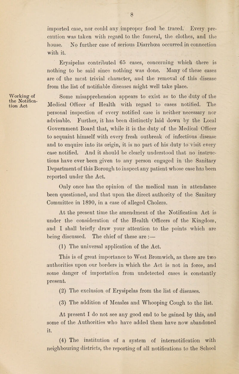 Working of the Notifica¬ tion Act imported case, nor could any improper food be traced. Every pre¬ caution was taken with regard to the funeral, the clothes, and the house. No further case of serious Diarrhoea occurred in connection with it. Erysipelas contributed 65 cases, concerning which there is nothing to be said since nothing was done. Many of these cases are of the most trivial character, and the removal of this disease from the list of notifiable diseases might well take place. Some misapprehension appears to exist as to the duty of the Medical Officer of Health with regard to cases notified. The personal inspection of every notified case is neither necessary nor advisable. Further, it has been distinctly laid down by the Local Government Board that, while it is the duty of the Medical Officer to acquaint himself with every fresh outbreak of infectious disease and to enquire into its origin, it is no part of his duty to visit every case notified. And it should be clearly understood that no instruc¬ tions have ever been given to any person engaged in the Sanitary Department of this Borough to inspect any patient whose case has been reported under the Act. Only once has the opinion of the medical man in attendance been questioned, and that upon the direct authority of the Sanitary Committee in 1890, in a case of alleged Cholera. At the present time the amendment of the Notification Act is under the consideration of the Health Officers of the Kingdom, and I shall briefly draw your attention to the points which are being discussed. The chief of these are :—- (1) The universal application of the Act. This is of great importance to Wrest Bromwich, as there are two authorities upon our borders in which the Act is not in force, and some danger of importation from undetected cases is constantly present. (2) The exclusion of Erysipelas from the list of diseases. (3) The addition of Measles and Whooping Cough to the list. At present I do not see any good end to be gained by this, and some of the Authorities who have added them have now abandoned it. (4) The institution of a system of internotification with neighbouring districts, the reporting of all notifications to the School