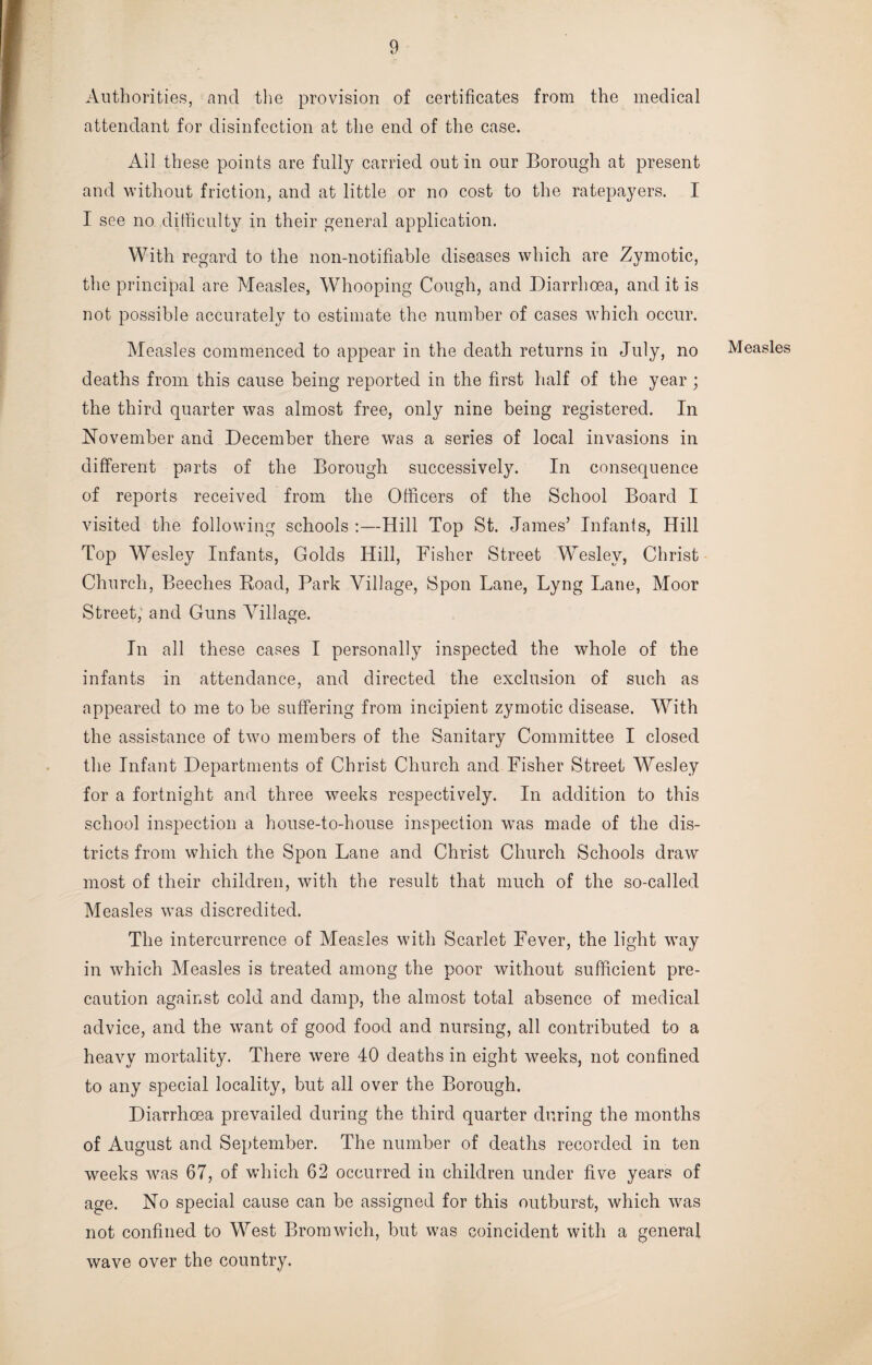 Authorities, and the provision of certificates from the medical attendant for disinfection at the end of the case. All these points are fully carried out in our Borough at present and without friction, and at little or no cost to the ratepayers. I I see no difficulty in their general application. With regard to the noil-notifiable diseases which are Zymotic, the principal are Measles, Whooping Cough, and Diarrhoea, and it is not possible accurately to estimate the number of cases which occur. Measles commenced to appear in the death returns in July, no deaths from this cause being reported in the first half of the year ; the third quarter was almost free, only nine being registered. In November and December there was a series of local invasions in different parts of the Borough successively. In consequence of reports received from the Officers of the School Board I visited the following schools :—Hill Top St. James’ Infants, Hill Top Wesley Infants, Golds Hill, Fisher Street Wesley, Christ Church, Beeches Road, Park Village, Spon Lane, Lyng Lane, Moor Street, and Guns Village. In all these cases I personally inspected the whole of the infants in attendance, and directed the exclusion of such as appeared to me to be suffering from incipient zymotic disease. With the assistance of two members of the Sanitary Committee I closed the Infant Departments of Christ Church and Fisher Street Wesley for a fortnight and three weeks respectively. In addition to this school inspection a house-to-house inspection was made of the dis¬ tricts from which the Spon Lane and Christ Church Schools draw most of their children, with the result that much of the so-called Measles was discredited. The intercurrence of Measles with Scarlet Fever, the light way in which Measles is treated among the poor without sufficient pre¬ caution against cold and damp, the almost total absence of medical advice, and the want of good food and nursing, all contributed to a heavy mortality. There were 40 deaths in eight weeks, not confined to any special locality, but all over the Borough. Diarrhoea prevailed during the third quarter during the months of August and September. The number of deaths recorded in ten weeks was 67, of which 62 occurred in children under five years of age. No special cause can be assigned for this outburst, which was not confined to West Bromwich, but was coincident with a general wave over the country. Measles