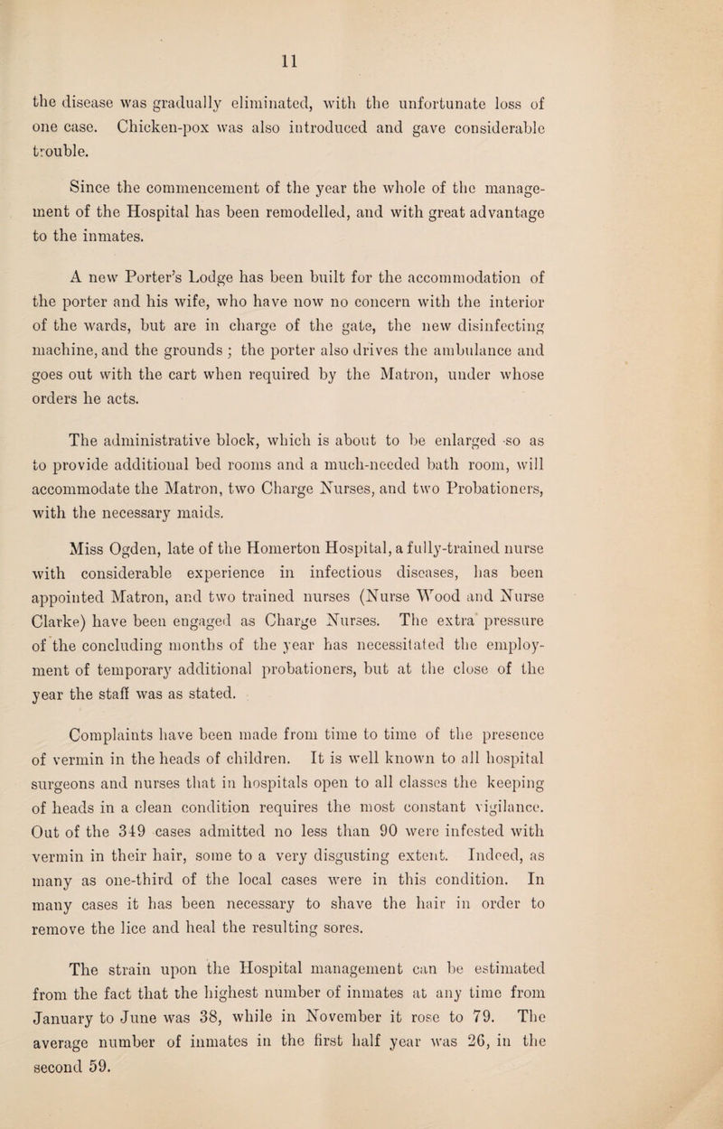 the disease was gradually eliminated, with the unfortunate loss of one case. Chicken-pox was also introduced and gave considerable trouble. Since the commencement of the year the whole of the manage¬ ment of the Hospital has been remodelled, and with great advantage to the inmates. A new Porter’s Lodge has been built for the accommodation of the porter and his wife, who have now no concern with the interior of the wards, but are in charge of the gate, the new disinfecting machine, and the grounds ; the porter also drives the ambulance and goes out with the cart when required by the Matron, under whose orders he acts. The administrative block, which is about to be enlarged so as to provide additional bed rooms and a much-needed bath room, will accommodate the Matron, two Charge Nurses, and two Probationers, with the necessary maids. Miss Ogden, late of the Homerton Hospital, a fully-trained nurse with considerable experience in infectious diseases, has been appointed Matron, and two trained nurses (Nurse Wood and Nurse Clarke) have been engaged as Charge Nurses. The extra pressure of the concluding months of the year has necessitated the employ¬ ment of temporary additional probationers, but at the close of the year the staff was as stated. Complaints have been made from time to time of the presence of vermin in the heads of children. It is well known to all hospital surgeons and nurses that in hospitals open to all classes the keeping of heads in a clean condition requires the most constant vigilance. Out of the 349 cases admitted no less than 90 were infested with vermin in their hair, some to a very disgusting extent. Indeed, as many as one-third of the local cases were in this condition. In many cases it has been necessary to shave the hair in order to remove the lice and heal the resulting sores. The strain upon the Hospital management can be estimated from the fact that the highest number of inmates at any time from January to June was 38, while in November it rose to 79. The average number of inmates in the first half year was 26, in the second 59.