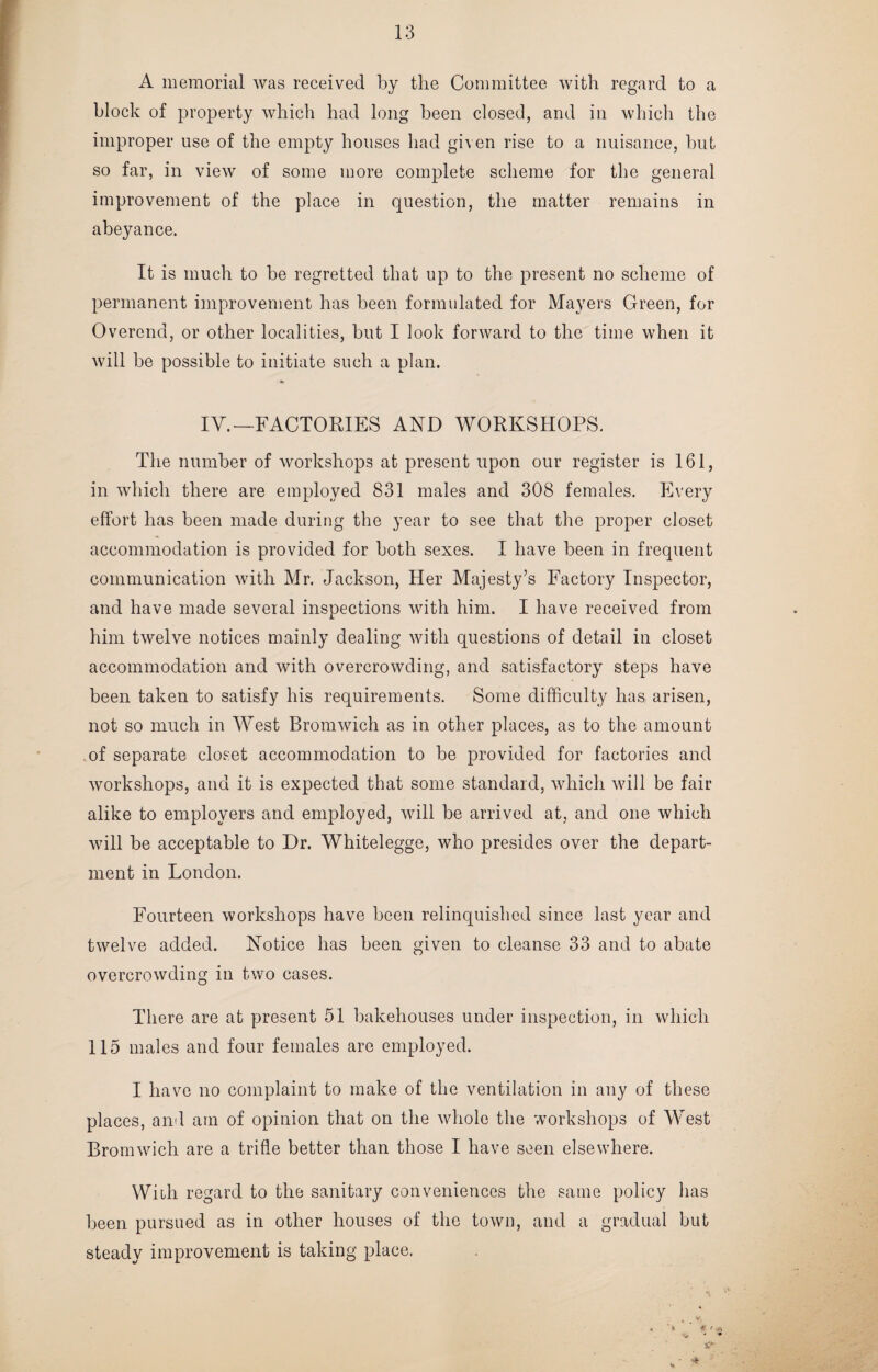 A memorial was received by the Committee with regard to a block of property which had long been closed, and in which the improper use of the empty houses had given rise to a nuisance, but so far, in view of some more complete scheme for the general improvement of the place in question, the matter remains in abeyance. It is much to be regretted that up to the present no scheme of permanent improvement has been formulated for Mayers Green, for Overend, or other localities, but I look forward to the time when it will be possible to initiate such a plan. IV.—FACTORIES AND WORKSHOPS. The number of workshops at present upon our register is 161, in which there are employed 831 males and 308 females. Every effort has been made during the year to see that the proper closet accommodation is provided for both sexes. I have been in frequent communication with Mr. Jackson, Her Majesty’s Factory Inspector, and have made several inspections with him. I have received from him twelve notices mainly dealing with questions of detail in closet accommodation and with overcrowding, and satisfactory steps have been taken to satisfy his requirements. Some difficulty has, arisen, not so much in West Bromwich as in other places, as to the amount of separate closet accommodation to be provided for factories and workshops, and it is expected that some standard, which will be fair alike to employers and employed, will be arrived at, and one which will be acceptable to Dr. Whitelegge, who presides over the depart¬ ment in London. Fourteen workshops have been relinquished since last year and twelve added. Notice has been given to cleanse 33 and to abate overcrowding in two cases. There are at present 51 bakehouses under inspection, in which 115 males and four females are employed. I have no complaint to make of the ventilation in any of these places, and am of opinion that on the whole the workshops of West Bromwich are a trifle better than those I have seen elsewhere. With regard to the sanitary conveniences the same policy has been pursued as in other houses of the town, and a gradual but steady improvement is taking place.