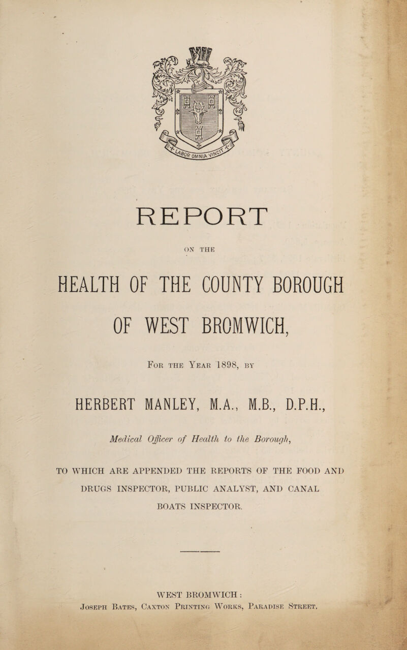REPORT ON THE HEALTH OF THE COUNTY BOROUGH OF WEST BROMWICH, For the Year 1898, by HERBERT MANLEY, M.A., M.B., D.P.H., Medical Officer of Health to the Borough, TO WHICH ARE APPENDED THE REPORTS OF THE FOOD AND DRUGS INSPECTOR, PUBLIC ANALYST, AND CANAL BOATS INSPECTOR. WEST BROMWICH : Joseph Bates, Canton Prjntino Works, Paradise Street, '.-,1