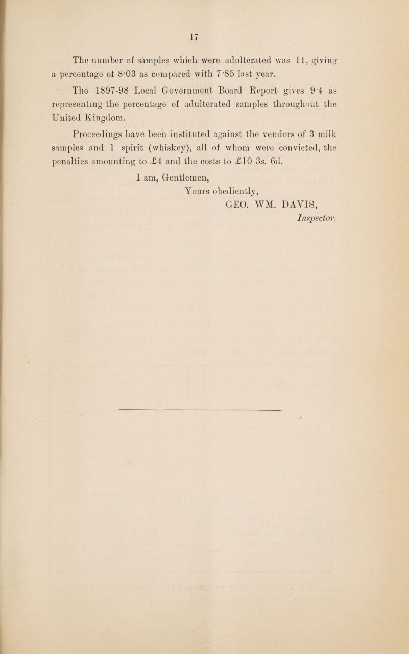 The number of samples which were adulterated was 11, giving a percentage ot 8'03 as compared with 7*85 last year. The 1897-98 Local Government Board Report gives 9-4 as representing the percentage of adulterated samples throughout the United Kingdom. Proceedings have been instituted against the vendors of 3 milk samples and 1 spirit (whiskey), all of whom were convicted, the penalties amounting to .£4 and the costs to £10 3s. 6d. I am, Gentlemen, Yours obediently, GEO. WM. DAVIS, Inspector.