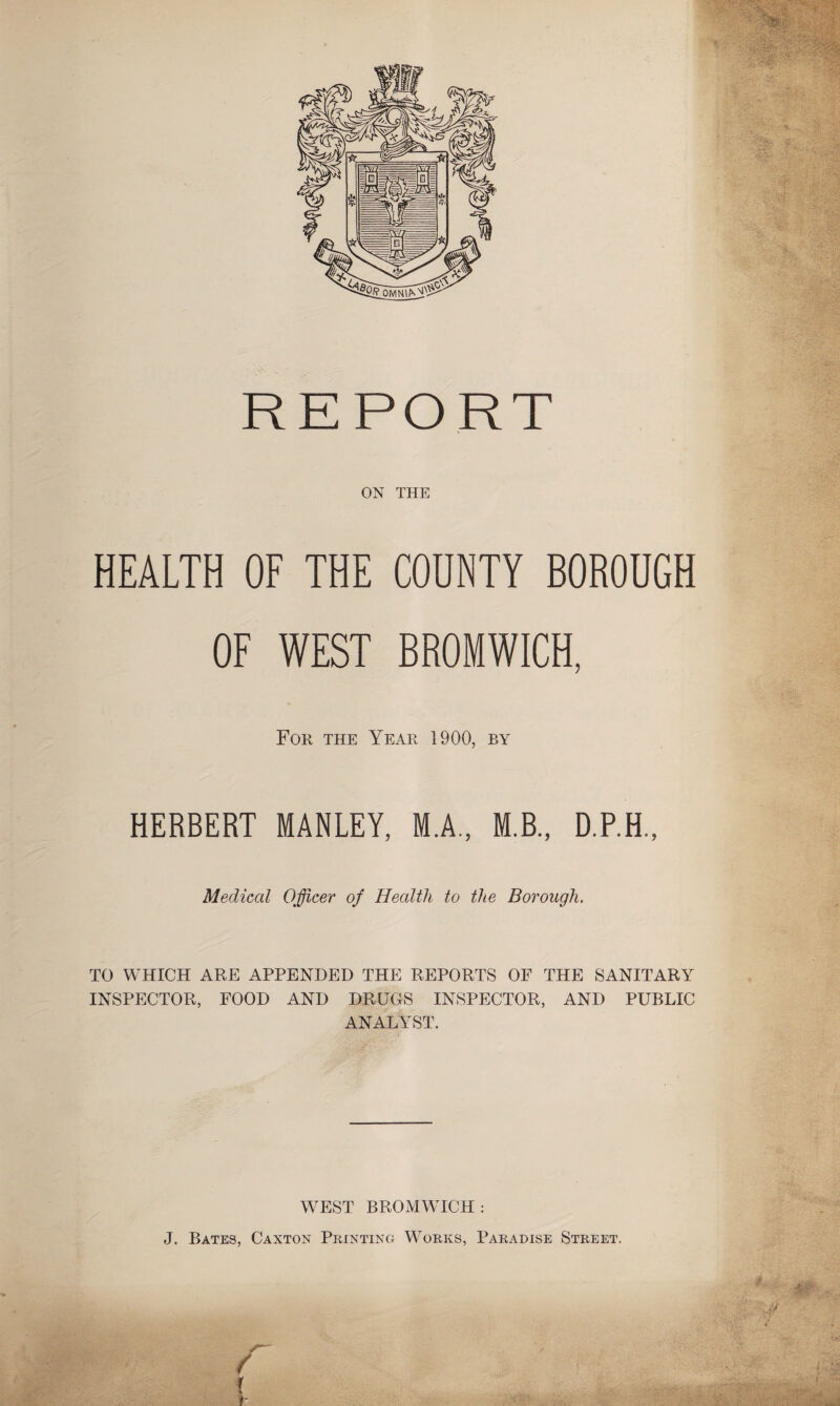 REPORT ON THE HEALTH OF THE COUNTY BOROUGH OF WEST BROMWICH, For the Year 1900, by HERBERT MANLEY, M.A., M.B., D.P.H., Medical Officer of Health to the Borough. TO WHICH ARE APPENDED THE REPORTS OF THE SANITARY INSPECTOR, FOOD AND DRUGS INSPECTOR, AND PUBLIC ANALYST. WEST BROMWICH: J. Bates, Caxton Printing Works, Paradise Street.