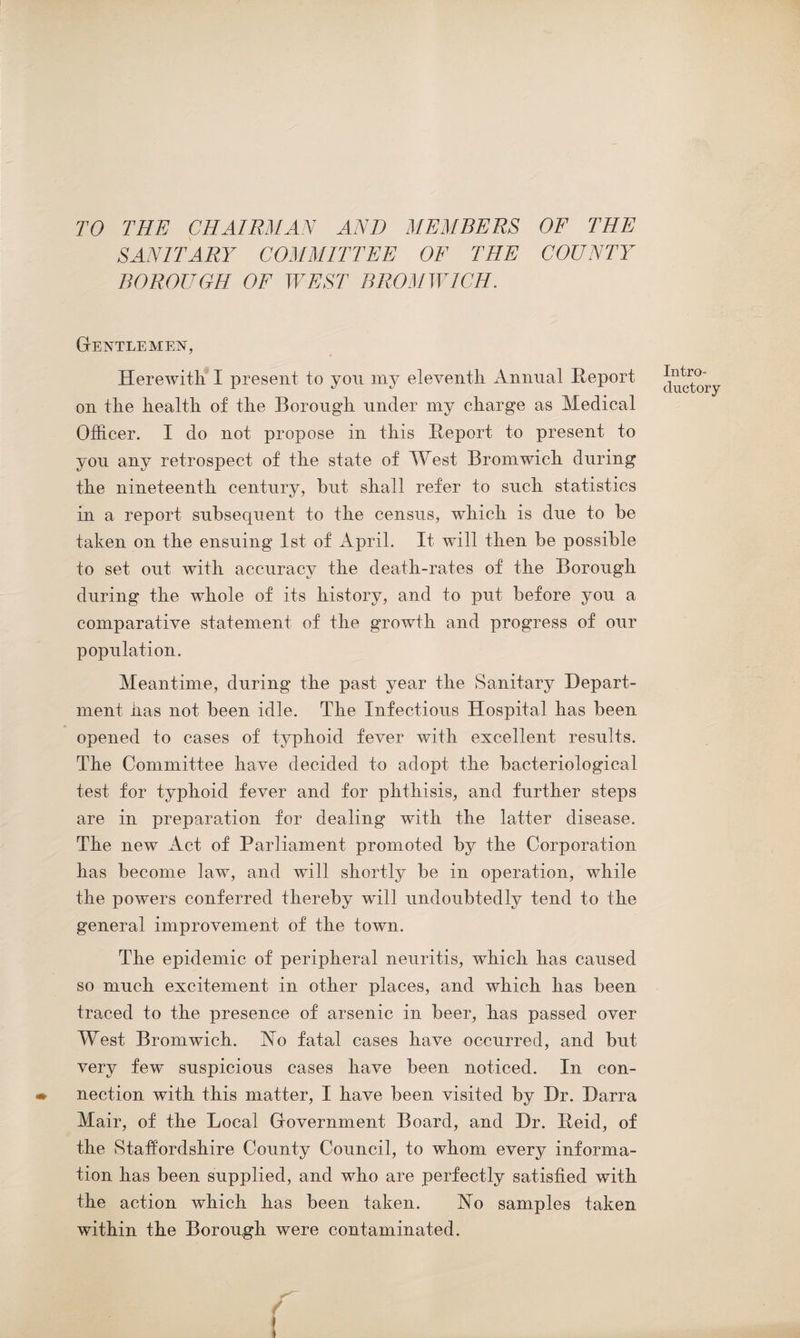 TO THE CHAIRMAN AND MEMBERS OF THE SANITARY COMMITTEE OF THE COUNTY BOROUGH OF WEST BROMWICH. Gentlemen, Herewith I present to you my eleventh Annual Report on the health of the Borough under my charge as Medical Officer. I do not propose in this Report to present to you any retrospect of the state of West Bromwich during the nineteenth century, hut shall refer to such statistics in a report subsequent to the census, which is due to be taken on the ensuing 1st of April. It will then be possible to set out with accuracy the death-rates of the Borough during the whole of its history, and to put before you a comparative statement of the growth and progress of our population. Meantime, during the past year the Sanitary Depart¬ ment has not been idle. The Infectious Hospital has been opened to cases of typhoid fever with excellent results. The Committee have decided to adopt the bacteriological test for typhoid fever and for phthisis, and further steps are in preparation for dealing with the latter disease. The new Act of Parliament promoted by the Corporation has become law, and will shortly be in operation, while the powers conferred thereby will undoubtedly tend to the general improvement of the town. The epidemic of peripheral neuritis, which has caused so much excitement in other places, and which has been traced to the presence of arsenic in beer, has passed over West Bromwich. Ho fatal cases have occurred, and but very few suspicious cases have been noticed. In con- * nection with this matter, I have been visited by Dr. Darra Mair, of the Local Government Board, and Dr. Reid, of the Staffordshire County Council, to whom every informa¬ tion has been supplied, and who are perfectly satisfied with the action which has been taken. Ho samples taken within the Borough were contaminated. Intro¬ ductory f !