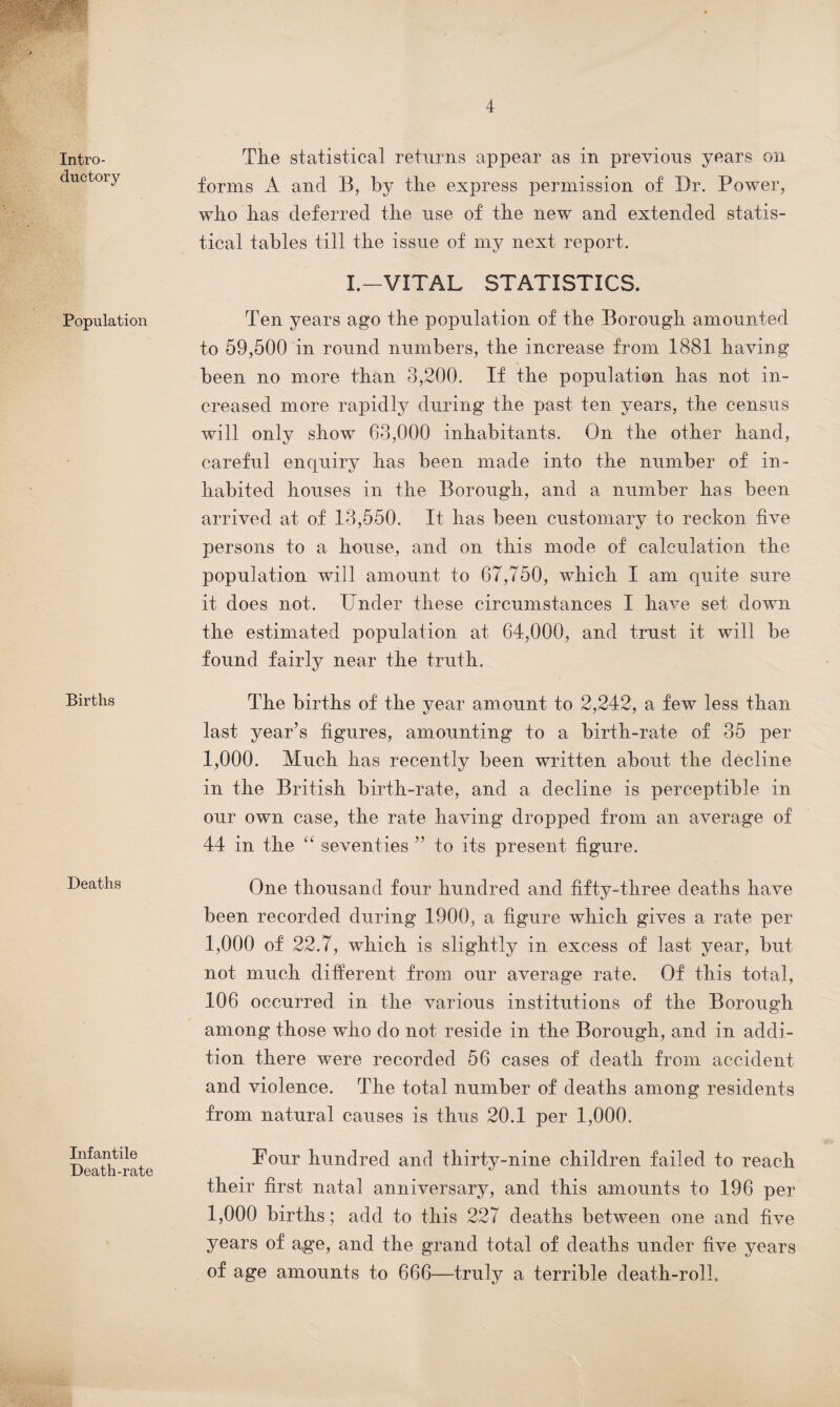 4 Intro¬ ductory Population Births Deaths Infantile Death-rate The statistical returns appear as in previous years on forms A and B, by the express permission of Dr. Power, who has deferred the use of the new and extended statis¬ tical tables till the issue of my next report. I.—VITAL STATISTICS. Ten years ago the population of the Borough amounted to 59,500 in round numbers, the increase from 1881 having been no more than 3,200. If the population has not in¬ creased more rapidly during the past ten years, the census will only show 63,000 inhabitants. On the other hand, careful enquiry has been made into the number of in¬ habited houses in the Borough, and a number has been arrived at of 13,550. It has been customary to reckon five persons to a house, and on this mode of calculation the population will amount to 67,750, which I am quite sure it does not. Under these circumstances I have set down the estimated population at 64,000, and trust it will be found fairly near the truth. The births of the year amount to 2,242, a few less than last year’s figures, amounting to a birth-rate of 35 per 1,000. Much has recently been written about the decline in the British birth-rate, and a decline is perceptible in our own case, the rate having dropped from an average of 44 in the “ seventies ” to its present figure. One thousand four hundred and fifty-three deaths have been recorded during 1900, a figure which gives a rate per 1,000 of 22.7, which is slightly in excess of last year, but not much different from our average rate. Of this total, 106 occurred in the various institutions of the Borough among those who do not reside in the Borough, and in addi¬ tion there were recorded 56 cases of death from accident and violence. The total number of deaths among residents from natural causes is thus 20.1 per 1,000. Four hundred and thirty-nine children failed to reach their first natal anniversary, and this amounts to 196 per 1,000 births; add to this 22 7 deaths between one and five years of age, and the grand total of deaths under five years of age amounts to 666—truly a terrible death-roll.