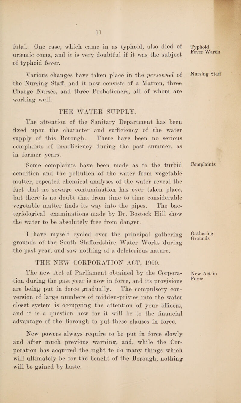 fatal. One case, which came in as typhoid, also died of uraemic coma, and it is very doubtful if it was the subject of typhoid fever. Various changes have taken place in the personnel of the Nursing Staff, and it now consists of a Matron, three Charge Nurses, and three Probationers, all of whom are working well. THE WATER SUPPLY. The attention of the Sanitary Department lias been fixed upon the character and sufficiency of the water supply of this Borough. There have been no serious complaints of insufficiency during the past summer, as in former years. Some complaints have been made as to the turbid condition and the pollution of the water from vegetable matter, repeated chemical analyses of the water reveal the fact that no sewage contamination has ever taken place, but there is no doubt that from time to time considerable vegetable matter finds its way into the pipes. The bac¬ teriological examinations made by Dr. Bostock Hill show the water to be absolutely free from danger. I have myself cycled over the principal gathering grounds of the South Staffordshire Water Works during the past year, and saw nothing of a deleterious nature. THE NEW CORPORATION ACT, 1900. The new Act of Parliament obtained by the Corpora¬ tion during the past year is now in force, and its provisions are being put in force gradually. The compulsory con¬ version of large numbers of midden-privies into the water closet system is occupying the attention of your officers, and it is a question how far it will be to the financial advantage of the Borough to put these clauses in force. New powers always require to be put in force slowly and after much previous warning, and, while the Cor¬ poration has acquired the right to do many things which will ultimately be for the benefit of the Borough, nothing will be gained by haste. Typhoid Fever Wards Nursing Staff Complaints Gathering Grounds New Act in Force