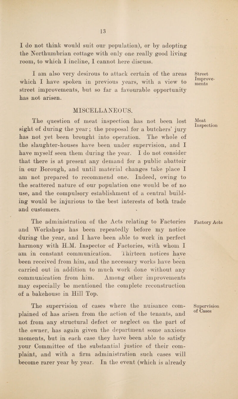 I do not think would suit our population), or by adopting the Northumbrian cottage with only one really good living room, to which I incline, I cannot here discuss. I am also very desirous to attack certain of the areas which I have spoken in previous years, with a view to street improvements, but so far a favourable opportunity has not arisen. MISCELLANEOUS. The question of meat inspection has not been lost sight of during the year; the proposal for a butchers’ jury has not yet been brought into operation. The whole of the slaughter-houses have been under supervision, and I have myself seen them during the year. I do not consider that there is at present any demand for a public abattoir in our Borough, and until material changes take place I am not prepared to recommend one. Indeed, owing to the scattered nature of our population one would be of no use, and the compulsory establishment of a central build¬ ing would be injurious to the best interests of both trade and customers. The administration of the Acts relating to Factories and Workshops has been repeatedly before my notice during the year, and I have been able to work in perfect harmony with H.M. Inspector of Factories, with whom I am in constant communication. Thirteen notices have been received from him, and the necessary works have been carried out in addition to much work done without any communication from him. Among other improvements may especially be mentioned the complete reconstruction of a bakehouse in Hill Top. The supervision of cases where the nuisance com¬ plained of has arisen from the action of the tenants, and not from any structural defect or neglect on the part of the owner, has again given the department some anxious moments, but in each case they have been able to satisfy your Committee of the substantial justice of their com¬ plaint, and with a firm administration such cases will become rarer year by year. In the event (which is already Street Improve¬ ments Meat Inspection Factory Acts Supervision of Cases