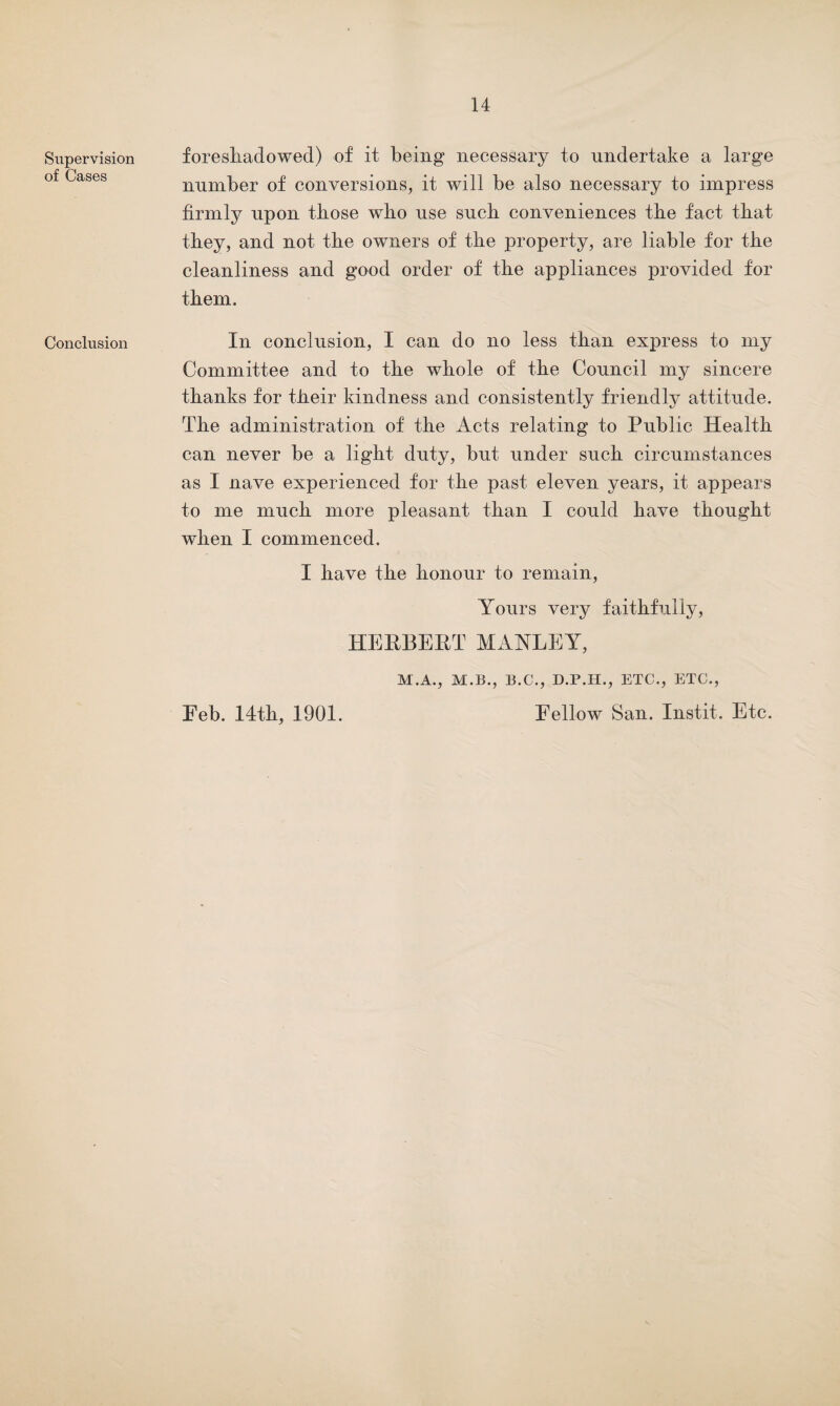 Supervision of Cases Conclusion foreshadowed) of it being necessary to undertake a large number of conversions, it will be also necessary to impress firmly upon those who use such conveniences the fact that they, and not the owners of the property, are liable for the cleanliness and good order of the appliances provided for them. In conclusion, I can do no less than express to my Committee and to the whole of the Council my sincere thanks for their kindness and consistently friendly attitude. The administration of the Acts relating to Public Health can never be a light duty, but under such circumstances as I nave experienced for the past eleven years, it appears to me much more pleasant than I could have thought when I commenced. I have the honour to remain, Yours very faithfully, HERBERT MANLEY, M.A., M.B., B.C., D.P.H., ETC., ETC., Fellow San. Instit. Etc. Feb. 14th, 1901.