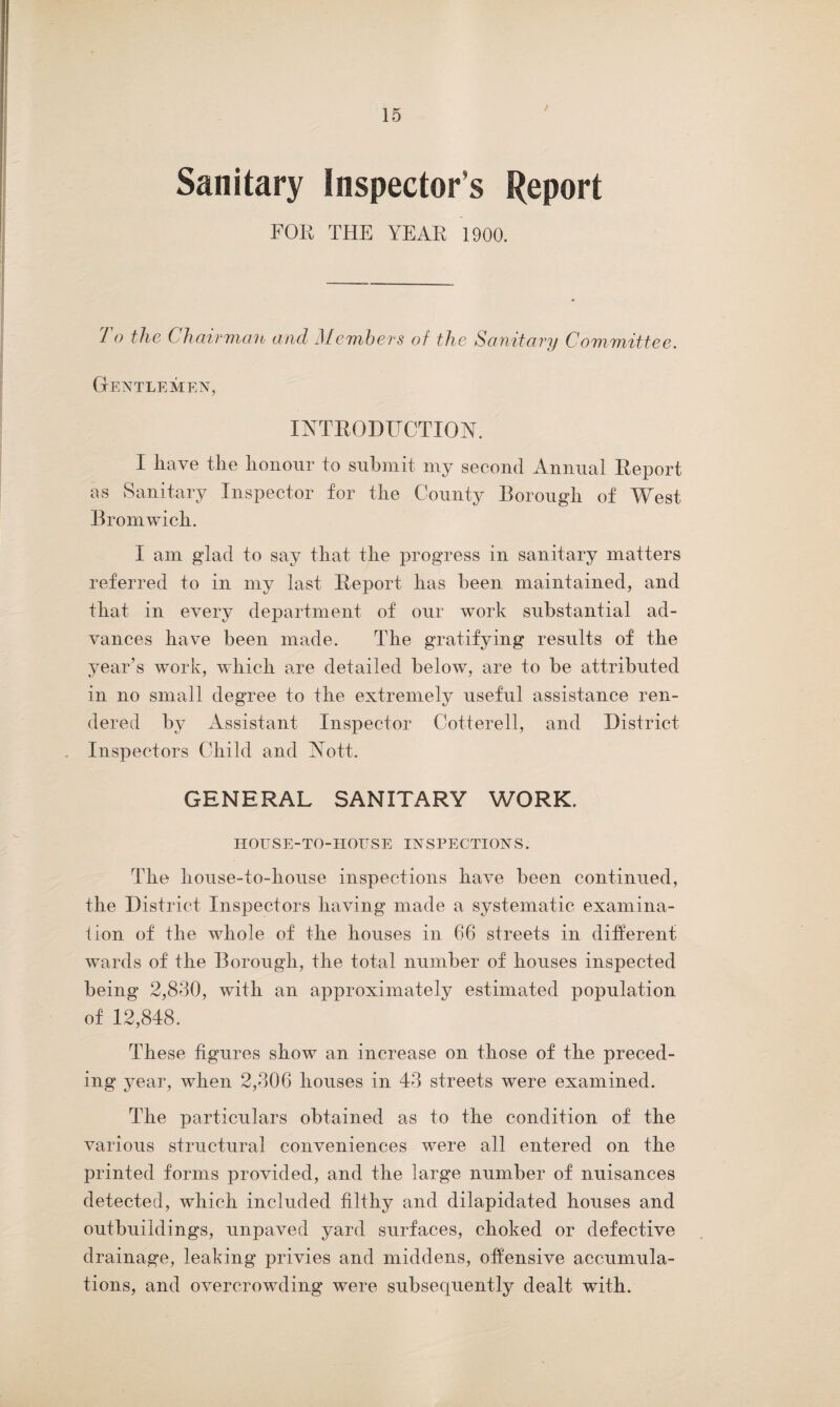 Sanitary Inspector’s Report FOR THE YEAR 1900. J o the Chairman and ]\Iembers of the Sanitary Committee. Gentlemen, INTRODUCTION. I have the honour to submit my second Annual Report as Sanitary Inspector for the County Borough of West Bromwich. I am glad to say that the progress in sanitary matters referred to in my last Report has been maintained, and that in every department of our work substantial ad¬ vances have been made. The gratifying results of the year’s work, which are detailed below, are to be attributed in no small degree to the extremely useful assistance ren¬ dered by Assistant Inspector Cotterell, and District Inspectors Child and Nott. GENERAL SANITARY WORK. HOUSE-TO-HOUSE INSPECTIONS. The house-to-house inspections have been continued, the District Inspectors having made a systematic examina¬ tion of the whole of the houses in 66 streets in different wards of the Borough, the total number of houses inspected being 2,830, with an approximately estimated population of 12,848. These figures show an increase on those of the preced¬ ing year, when 2,306 houses in 43 streets were examined. The particulars obtained as to the condition of the various structural conveniences were all entered on the printed forms provided, and the large number of nuisances detected, which included filthy and dilapidated houses and outbuildings, unpaved yard surfaces, choked or defective drainage, leaking privies and middens, offensive accumula¬ tions, and overcrowding were subsequently dealt with.