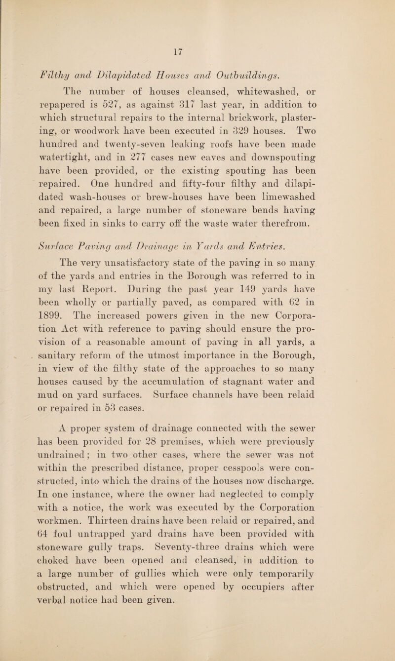 Filthy and Dilapidated Houses and Outbuildings. Tlie number of bouses cleansed, whitewashed, or repapered is 527, as against 317 last year, in addition to which structural repairs to the internal brickwork, plaster¬ ing, or woodwork have been executed in 329 houses. Two hundred and twenty-seven leaking roofs have been made watertight, and in 277 cases new eaves and downspouting have been provided, or the existing spouting has been repaired. One hundred and fifty-four filthy and dilapi¬ dated wash-houses or brew-houses have been limewashed and repaired, a large number of stoneware bends having been fixed in sinks to carry off the waste water therefrom. Surface Paving and Drainage in Yards and Entries. The very unsatisfactory state of the paving in so many of the yards and entries in the Borough was referred to in my last Report. During the past year 149 yards have been wholly or partially paved, as compared with 62 in 1899. The increased powers given in the new Corpora¬ tion Act with reference to paving should ensure the pro¬ vision of a reasonable amount of paving in all yards, a sanitary reform of the utmost importance in the Borough, in view of the filthy state of the approaches to so many houses caused by the accumulation of stagnant water and mud on yard surfaces. Surface channels have been relaid or repaired in 53 cases. A proper system of drainage connected with the sewer has been provided for 28 premises, which were previously undrained ; in two other cases, where the sewer was not within the prescribed distance, proper cesspools were con¬ structed, into which the drains of the houses now discharge. In one instance, where the owner had neglected to comply with a notice, the work was executed by the Corporation workmen. Thirteen drains have been relaid or repaired, and 64 foul untrapped yard drains have been provided with stoneware gully traps. Seventy-three drains which were choked have been opened and cleansed, in addition to a large number of gullies which were only temporarily obstructed, and which were opened by occupiers after verbal notice had been given.