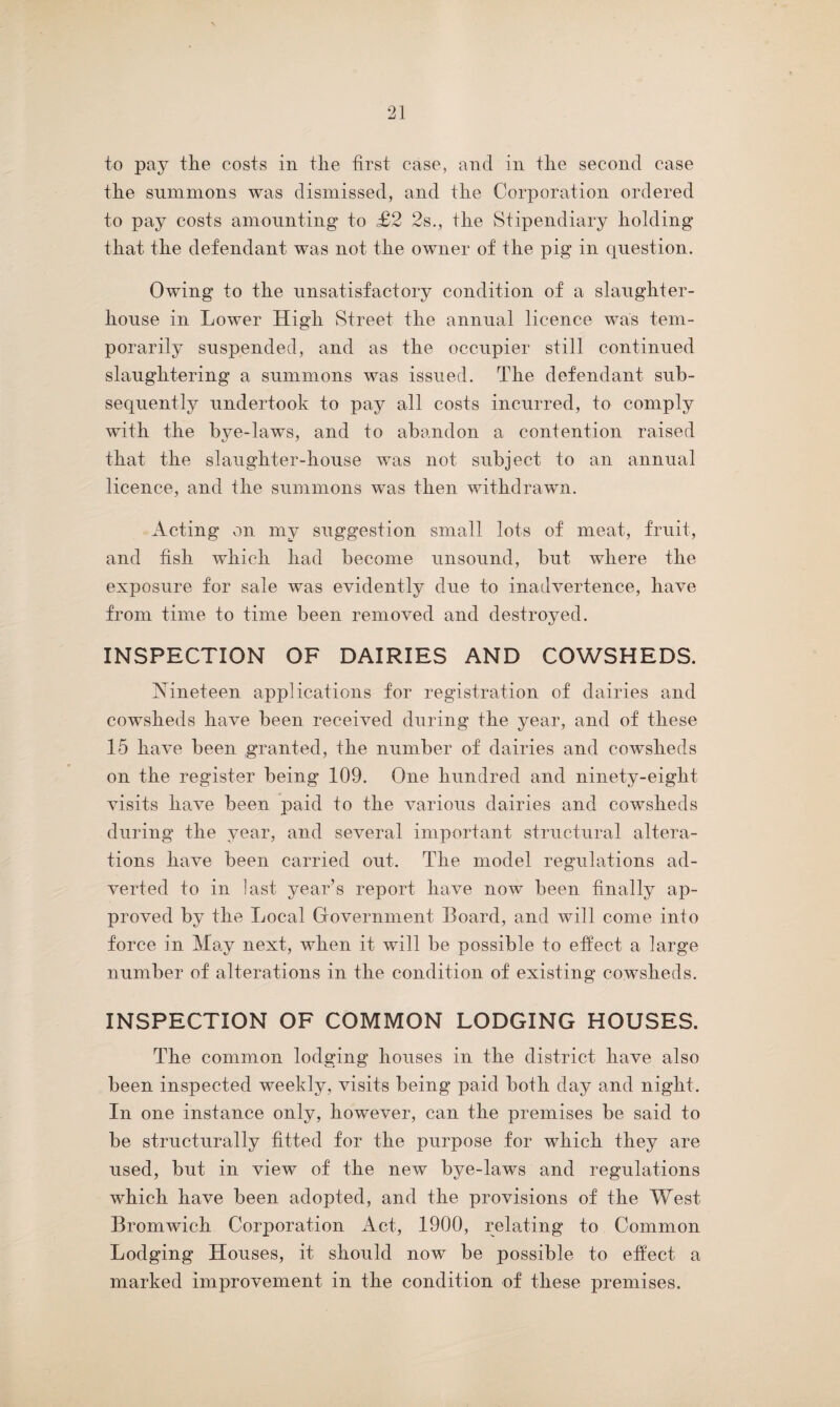 to pay the costs in the first case, and in the second case the summons was dismissed, and the Corporation ordered to pay costs amounting to £2 2s., the Stipendiary holding that the defendant was not the owner of the pig in question. Owing to the unsatisfactory condition of a slaughter¬ house in Lower High Street the annual licence was tem¬ porarily suspended, and as the occupier still continued slaughtering a summons was issued. The defendant sub¬ sequently undertook to pay all costs incurred, to comply with the bye-laws, and to abandon a contention raised that the slaughter-house was not subject to an annual licence, and the summons was then withdrawn. Acting on my suggestion small lots of meat, fruit, and fish which had become unsound, but where the exposure for sale was evidently due to inadvertence, have from time to time been removed and destroyed. INSPECTION OF DAIRIES AND COWSHEDS. Nineteen applications for registration of dairies and cowsheds have been received during the year, and of these 15 have been granted, the number of dairies and cowsheds on the register being 109. One hundred and ninety-eight, visits have been paid to the various dairies and cowsheds during the year, and several important structural altera¬ tions have been carried out. The model regulations ad¬ verted to in last year’s report have now been finally ap¬ proved by the Local Government Board, and will come into force in May next, when it will be possible to effect, a large number of alterations in the condition of existing cowsheds. INSPECTION OF COMMON LODGING HOUSES. The common lodging houses in the district have also been inspected weekly, visits being paid both day and night. In one instance only, however, can the premises be said to be structurally fitted for the purpose for which they are used, but in view of the new bye-laws and regulations which have been adopted, and the provisions of the West Bromwich Corporation Act, 1900, relating to Common Lodging Houses, it should now be possible to effect a marked improvement in the condition of these premises.