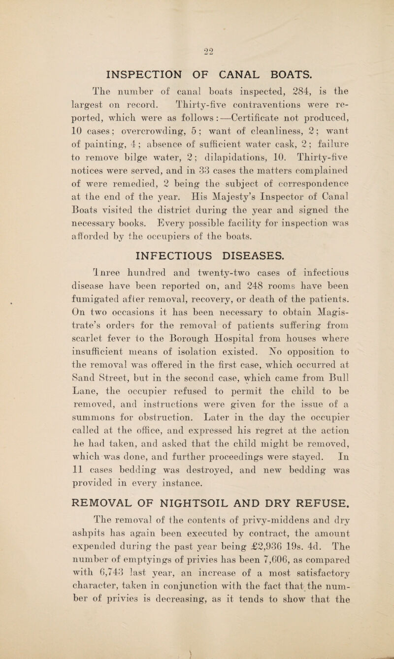 INSPECTION OF CANAL BOATS. The number of canal boats inspected, 284, is the largest on record. Thirty-five contraventions were re¬ ported, which were as follows : —Certificate not produced, 10 cases ; overcrowding, 5 ; want of cleanliness, 2; want of painting, 4; absence of sufficient water cask, 2; failure to remove bilge water, 2; dilapidations, 10. Thirty-five notices were served, and in 33 cases the matters complained of were remedied, 2 being the subject of correspondence at the end of the year. His Majesty’s Inspector of Canal Boats visited the district during the year and signed the necessary books. Every possible facility for inspection was afforded by the occupiers of the boats. INFECTIOUS DISEASES. Tnree hundred and twenty-two cases of infectious disease have been reported on, and 248 rooms have been fumigated afier removal, recovery, or death of the patients. On two occasions it has been necessary to obtain Magis¬ trate’s orders for the removal of patients suffering from scarlet fever to the Borough Hospital from houses where insufficient means of isolation existed. ffsTo opposition to the removal was offered in the first case, which occurred at Sand Street, but in the second case, which came from Bull Lane, the occupier refused to permit the child to be removed, and instructions were given for the issue of a summons for obstruction. Later in the day the occupier called at the office, and expressed his regret at the action he had taken, and asked that the child might be removed, which was done, and further proceedings were stayed. In 11 cases bedding was destroyed, and new bedding was provided in every instance. REMOVAL OF NIGHTSOIL AND DRY REFUSE. The removal of the contents of privy-middens and dry ashpits has again been executed by contract, the amount expended during the past year being £2,936 19s. 4d. The number of emptyings of privies has been 7,606, as compared with 6,743 last year, an increase of a most satisfactory character, taken in conjunction with the fact that the num¬ ber of privies is decreasing, as it tends to show that the )