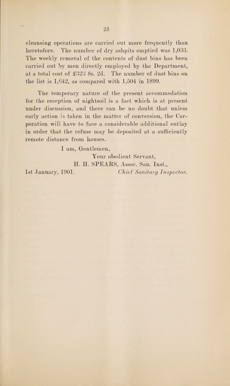 cleansing operations are carried out more frequently than heretofore. The number of dry ashpits emptied was 1,033. The weekly removal of the contents of dust bins has been carried out by men directly employed by the Department, at a total cost of £323 8s. 2d. The number of dust bins on the list is 1,642, as compared with 1,504 in 1899. The temporary nature of the present accommodation for the reception of nightsoil is a fact which is at present under discussion, and there can be no doubt that unless early action is taken in the matter of conversion, the Cor¬ poration will have to face a considerable additional outlay in order that the refuse may be deposited at a sufficiently remote distance from houses. I am, Gentlemen, Your obedient Servant, H. H. SPEARS, Assoc. San. Inst., 1st January, 1901. Chief Sanitary Inspector.