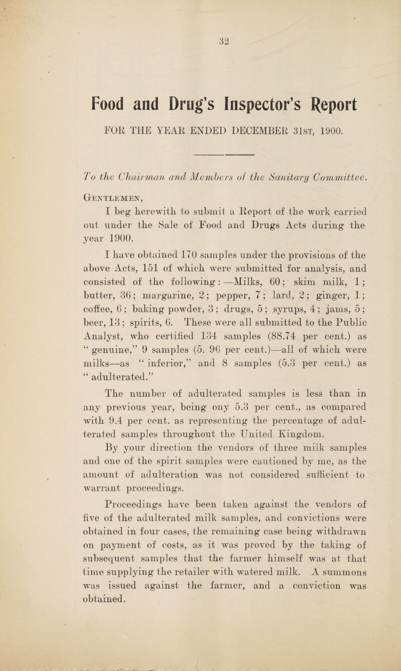 Food and Drug’s Inspector’s Report FOR THE YEAR ENDED DECEMBER 31st, 1900. To the Chairman and Members of the Sanitary Committee. Gentlemen, I beg herewith to submit a Report of the work carried out under the Sale of Food and Drugs Acts during the year 1900. I have obtained 170 samples under the provisions of the above Acts, 151 of which were submitted for analysis, and consisted of the following : —Milks, 60; skim milk, 1 ; butter, 36; margarine, 2; pepper, 7; lard, 2; ginger, 1; coifee, 6 ; baking powder, 3 ; drugs, 5 ; syrups, 4 ; jams, 5 ; beer, 13 ; spirits, 6. These were all submitted to the Public Analyst, who certified 134 samples (88.74 per cent.) as “ genuine/7 9 samples (5. 96 per cent.)—all of which were milks—as “ inferior,” and 8 samples (5.3 per cent.) as “ adulterated.77 The number of adulterated samples is less than in any previous year, being ony 5.3 per cent., as compared with 9.4 per cent, as representing the percentage of adul¬ terated samples throughout the United Kingdom. By your direction the vendors of three milk samples and one of the spirit samples were cautioned by me, as the amount, of adulteration was not considered sufficient to warrant proceedings. Proceedings have been taken against the vendors of five of the adulterated milk samples, and convictions were obtained in four cases, the remaining case being withdrawn on payment of costs, as it was proved by the taking of subsequent samples that the farmer himself was at that time supplying the retailer with watered milk. A summons was issued against the farmer, and a conviction was obtained.