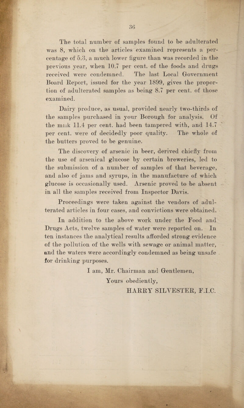 The total number of samples found to be adulterated was 8, which on the articles examined represents a per¬ centage of 5.3, a much lower figure than was recorded in the previous year, when 10.7 per cent, of the foods and drugs received were condemned. The last Local Government Board Report, issued for the year 1899, gives the propor¬ tion of adulterated samples as being 8.7 per cent, of those examined. Dairy produce, as usual, provided nearly two-thirds of the samples purchased in your Borough for analysis. Of the muk 11.4 per cent, had been tampered with, and 14.7 per cent, were of decidedly poor quality. The whole of the butters proved to be genuine. The discovery of arsenic in beer, derived chiefly from the use of arsenical glucose by certain breweries, led to the submission of a number of samples of that beverage, and also of jams and syrups, in the manufacture of which glucose is occasionally used. Arsenic proved to be absent in all the samples received from Inspector Davis. Proceedings were taken against the vendors of adul¬ terated articles in four cases, and convictions were obtained, In addition to the above work under the Food and Drugs Acts, twelve samples of water were reported on. In ten instances the analytical results afforded strong evidence of the pollution of the wells with sewage or animal matter, and the waters were accordingly condemned as being unsafe for drinking purposes. I am, Mr. Chairman and Gentlemen, Yours obediently, HARRY SILVESTER, F.I.C.
