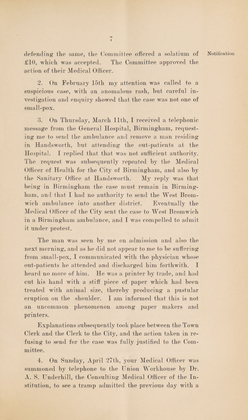 i defending tlie same, the Committee offered a solatium of £10, which was accepted. The Committee approved the action of their Medical Officer. 2. On February 15th my attention was called to a suspicious case, with an anomalous rash, but careful in¬ vestigation and enquiry showed that the case was not one of small-pox. 3. On Thursday, March 11th, I received a telephonic message from the General Hospital, Birmingham, request¬ ing me to send the ambulance and remove a man residing in Handsworth, but attending the out-patients at the Hospital. I replied that that was not sufficient authority. The request was subsequently repeated by the Medical Officer of Health for the City of Birmingham, and also by the Sanitary Office at Handsworth. My reply was that being in Birmingham the case must remain in Birming*- ham, and that I had no authority to send the West Brom¬ wich ambulance into another district. Eventually the Medical Officer of the City sent the case to West Bromwich in a Birmingham ambulance, and I was compelled to admit it under protest. The man was seen by me on admission and also the next morning, and as he did not appear to me to be suffering from small-pox, I communicated with the physician whose out-patients he attended and discharged him forthwith. I heard no more of him. He was a printer by trade, and had cut his hand with a stiff piece of paper which had been treated with animal size, thereby producing a pustular eruption on the shoulder. I am informed that this is not an uncommon phenomenon among paper makers and printers. Explanations subsequently took place between the Town Clerk and the Clerk to the City, and the action taken in re¬ fusing to send for the case was fully justified to the Com¬ mittee. 4. On Sunday, April 27th, your Medical Officer was summoned by telephone to the ffnion Workhouse by Dr. A. S. Underhill, the Consulting Medical Officer of the In¬ stitution, to see a tramp admitted the previous day with a Notification